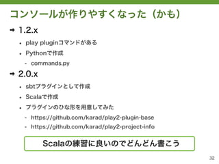 コンソールが作りやすくなった（かも）
➡   1.2.x
    &bull;   play pluginコマンドがある

    &bull;   Pythonで作成
        - commands.py

➡   2.0.x
    &bull;   sbtプラグインとして作成

    &bull;   Scalaで作成

    &bull;   プラグインのひな形を用意してみた
        - https://github.com/karad/play2-plugin-base
        - https://github.com/karad/play2-project-info


              Scalaの練習に良いのでどんどん書こう
                                                        32
 