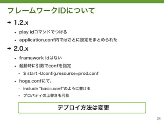 フレームワークIDについて
➡   1.2.x
    &bull;   play idコマンドでつける

    &bull;   application.conf内でidごとに設定をまとめられた

➡   2.0.x
    &bull;   framework idはない

    &bull;   起動時に引数でconfを指定
        - $ start -Dconﬁg.resource=prod.conf

    &bull;   hoge.confにて、
        - include "basic.conf"のように書ける
        - プロパティの上書きも可能


                         デプロイ方法は変更
                                               34
 