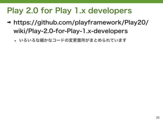 Play 2.0 for Play 1.x developers
➡   https://github.com/playframework/Play20/
    wiki/Play-2.0-for-Play-1.x-developers
    &bull;   いろいろな細かなコードの変更箇所がまとめられています




                                               35
 