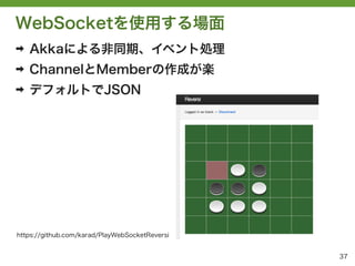WebSocketを使用する場面
➡   Akkaによる非同期、イベント処理
➡   ChannelとMemberの作成が楽
➡   デフォルトでJSON




https://github.com/karad/PlayWebSocketReversi


                                                37
 