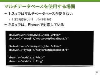 マルチデータベースを使用する場面
➡   1.2.xではマルチベータベースが使えない
    &bull;   1.3で対応らしい？&emsp;パッチはある

➡   2.0.xでは、Ebeanで対応している

    db.a.driver="com.mysql.jdbc.Driver"
    db.a.url="mysql://root:root@localhost/a"

    db.b.driver="com.mysql.jdbc.Driver"	
 &nbsp;
    db.b.url="mysql://root:root@localhost/b"

    ebean.a="models.a.Admin"
    ebean.a="models.b.Blog"


                                               38
 