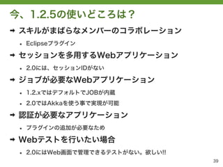 今、1.2.5の使いどころは？
➡   スキルがまばらなメンバーのコラボレーション
    &bull;   Eclipseプラグイン

➡   セッションを多用するWebアプリケーション
    &bull;   2.0には、セッションIDがない

➡   ジョブが必要なWebアプリケーション
    &bull;   1.2.xではデフォルトでJOBが内蔵

    &bull;   2.0ではAkkaを使う事で実現が可能

➡   認証が必要なアプリケーション
    &bull;   プラグインの追加が必要なため

➡   Webテストを行いたい場合
    &bull;   2.0にはWeb画面で管理できるテストがない。欲しい!!
                                       39
 