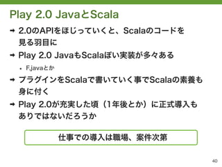 Play 2.0 JavaとScala
➡   2.0のAPIをほじっていくと、Scalaのコードを
    見る羽目に
➡   Play 2.0 JavaもScalaぽい実装が多々ある
    &bull;   F.javaとか

➡   プラグインをScalaで書いていく事でScalaの素養も
    身に付く
➡   Play 2.0が充実した頃（1年後とか）に正式導入も
    ありではないだろうか

                   仕事での導入は職場、案件次第

                                    40
 