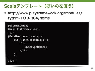 Scalaテンプレート（ぽいのを使う）
➡   http://www.playframework.org/modules/
    rythm-1.0.0-RC4/home

    @extends(main)
    @args	
 &nbsp;List<User>	
 &nbsp;users
    <ul>
    @for(User	
 &nbsp;user:	
 &nbsp;users)	
 &nbsp;{
    	
 &nbsp;	
 &nbsp;	
 &nbsp;	
 &nbsp;@if	
 &nbsp;(!user.disabled())	
 &nbsp;{
    	
 &nbsp;	
 &nbsp;	
 &nbsp;	
 &nbsp;	
 &nbsp;	
 &nbsp;	
 &nbsp;	
 &nbsp;<li>
    	
 &nbsp;	
 &nbsp;	
 &nbsp;	
 &nbsp;	
 &nbsp;	
 &nbsp;	
 &nbsp;	
 &nbsp;	
 &nbsp;	
 &nbsp;	
 &nbsp;	
 &nbsp;@user.getName()
    	
 &nbsp;	
 &nbsp;	
 &nbsp;	
 &nbsp;	
 &nbsp;	
 &nbsp;	
 &nbsp;	
 &nbsp;</li>
    	
 &nbsp;	
 &nbsp;	
 &nbsp;	
 &nbsp;}
    }
    </ul>

                                                                      42
 