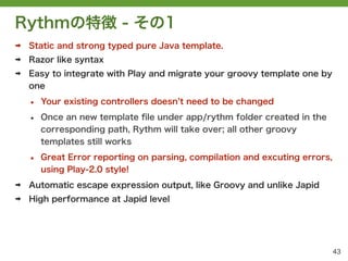 Rythmの特徴 - その1
➡   Static and strong typed pure Java template.
➡   Razor like syntax
➡   Easy to integrate with Play and migrate your groovy template one by
    one

    &bull;   Your existing controllers doesn t need to be changed

    &bull;   Once an new template ﬁle under app/rythm folder created in the
        corresponding path, Rythm will take over; all other groovy
        templates still works

    &bull;   Great Error reporting on parsing, compilation and excuting errors,
        using Play-2.0 style!
➡   Automatic escape expression output, like Groovy and unlike Japid
➡   High performance at Japid level




                                                                             43
 