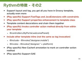 Rythmの特徴 - その2
➡   Support layout and tag, you get all you have in Groovy template,
    actually even more
➡   (Play speciﬁc) Support FastTags and JavaExtensions with constraints
➡   (Play speciﬁc) Support properties enhancement to template class
➡   Template content decorations and chain them together
➡   (Play speciﬁc) Invoke controller action method directly from within
    your template

    &bull;   @controllers.MyPortal.welcomePanel()
➡   Include other template inline (not the same as tag invocation)

    &bull;   @include - @invoke("designer.mobile")

    &bull;   @invoke - @invoke("designer." + platform)
➡   (Play speciﬁc) New Cache4 annotation to mark on controller action
    method
➡   (Play speciﬁc) Support GAE

                                                                          44
 