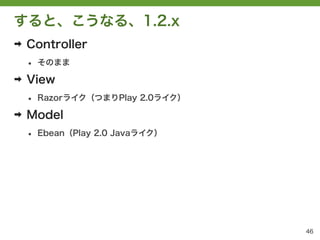 すると、こうなる、1.2.x
➡   Controller
    &bull;   そのまま

➡   View
    &bull;   Razorライク（つまりPlay 2.0ライク）

➡   Model
    &bull;   Ebean（Play 2.0 Javaライク）




                                   46
 