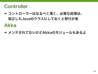 Controller
➡   コントローラーはなるべく薄く、必要な処理は、
    独立したJavaのクラスにしておくと移行が楽

Akka
➡   メンテされてないけどAkkaのモジュールもあるよ




                               47
 