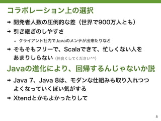 コラボレーション上の選択
➡   開発者人数の圧倒的な差（世界で900万人とも）
➡   引き継ぎのしやすさ
    &bull;   クライアント社内でJavaのメンテが出来たりなど

➡   そもそもフリーで、Scalaできて、忙しくない人を
    あまりしらない（仲良くしてください^^）

Javaの進化により、回帰するんじゃないか説
➡   Java 7、Java 8は、モダンな仕組みも取り入れつつ
    よくなっていくぽい気がする
➡   Xtendとかもよかったりして


                                    8
 