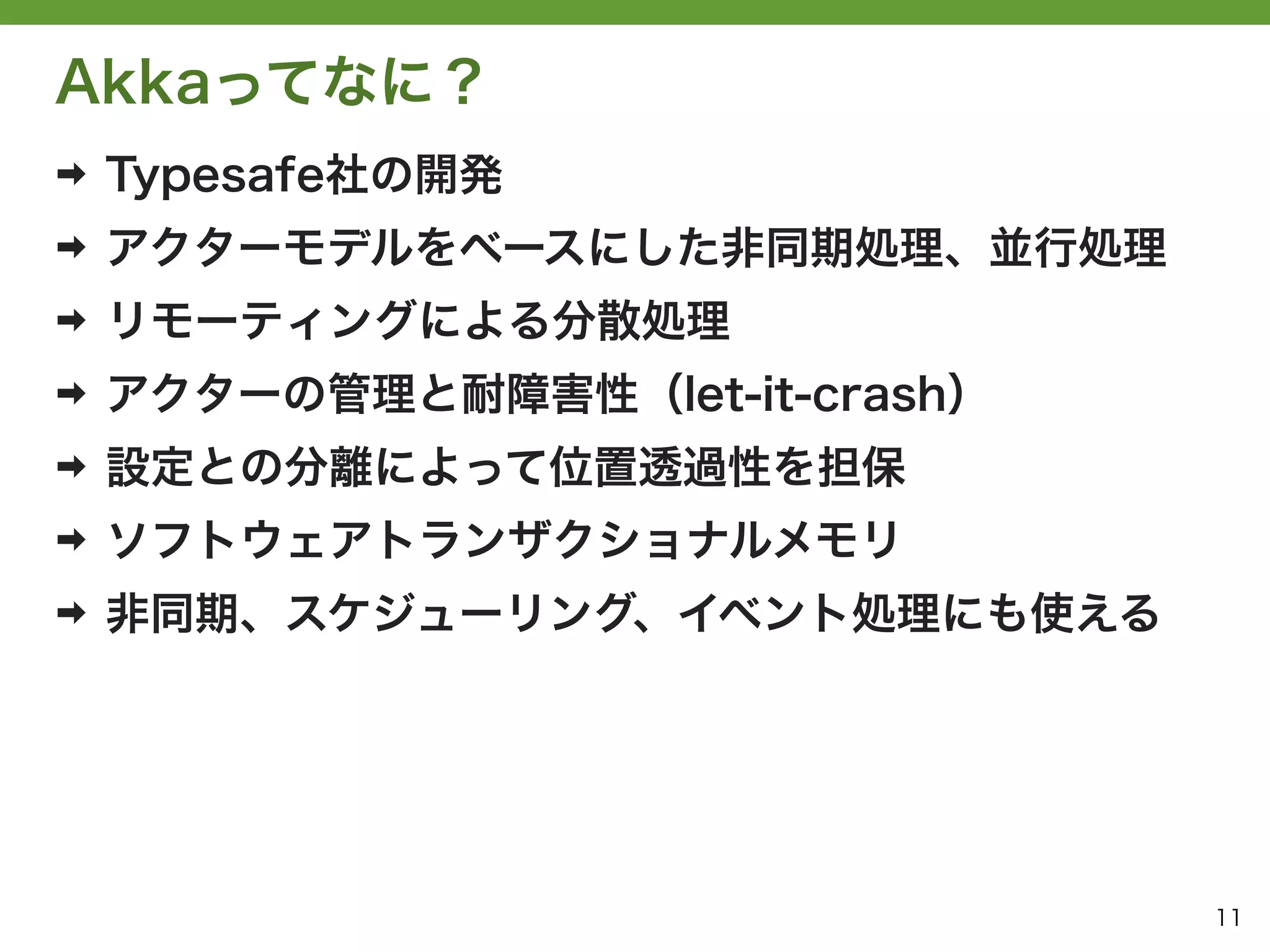 Akkaってなに？
➡   Typesafe社の開発
➡   アクターモデルをベースにした非同期処理、並行処理
➡   リモーティングによる分散処理
➡   アクターの管理と耐障害性（let-it-crash）
➡   設定との分離によって位置透過性を担保
➡   ソフトウェアトランザクショナルメモリ
➡   非同期、スケジューリング、イベント処理にも使える




                                 11
 