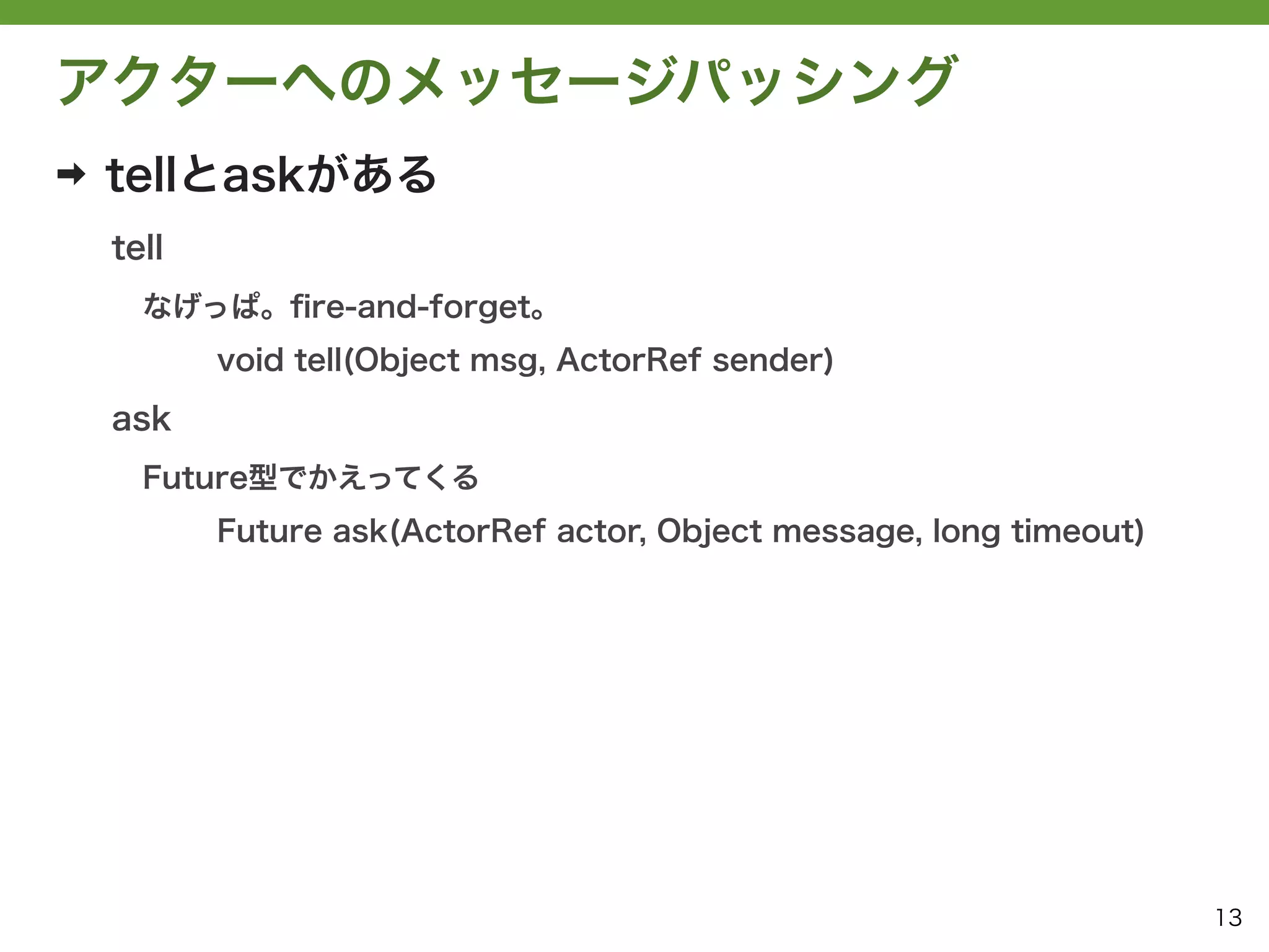 アクターへのメッセージパッシング
➡   tellとaskがある
    tell
      なげっぱ。ﬁre-and-forget。
           void tell(Object msg, ActorRef sender)

    ask
      Future型でかえってくる
           Future ask(ActorRef actor, Object message, long timeout)




                                                                      13
 
