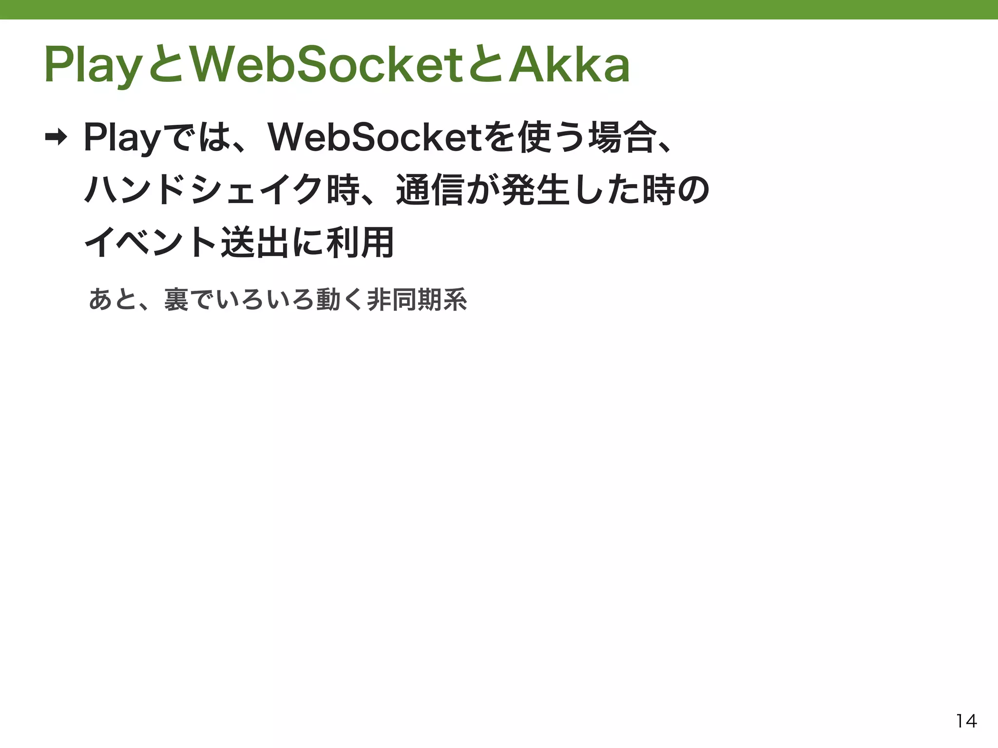 PlayとWebSocketとAkka
➡   Playでは、WebSocketを使う場合、
    ハンドシェイク時、通信が発生した時の
    イベント送出に利用
    あと、裏でいろいろ動く非同期系




                             14
 