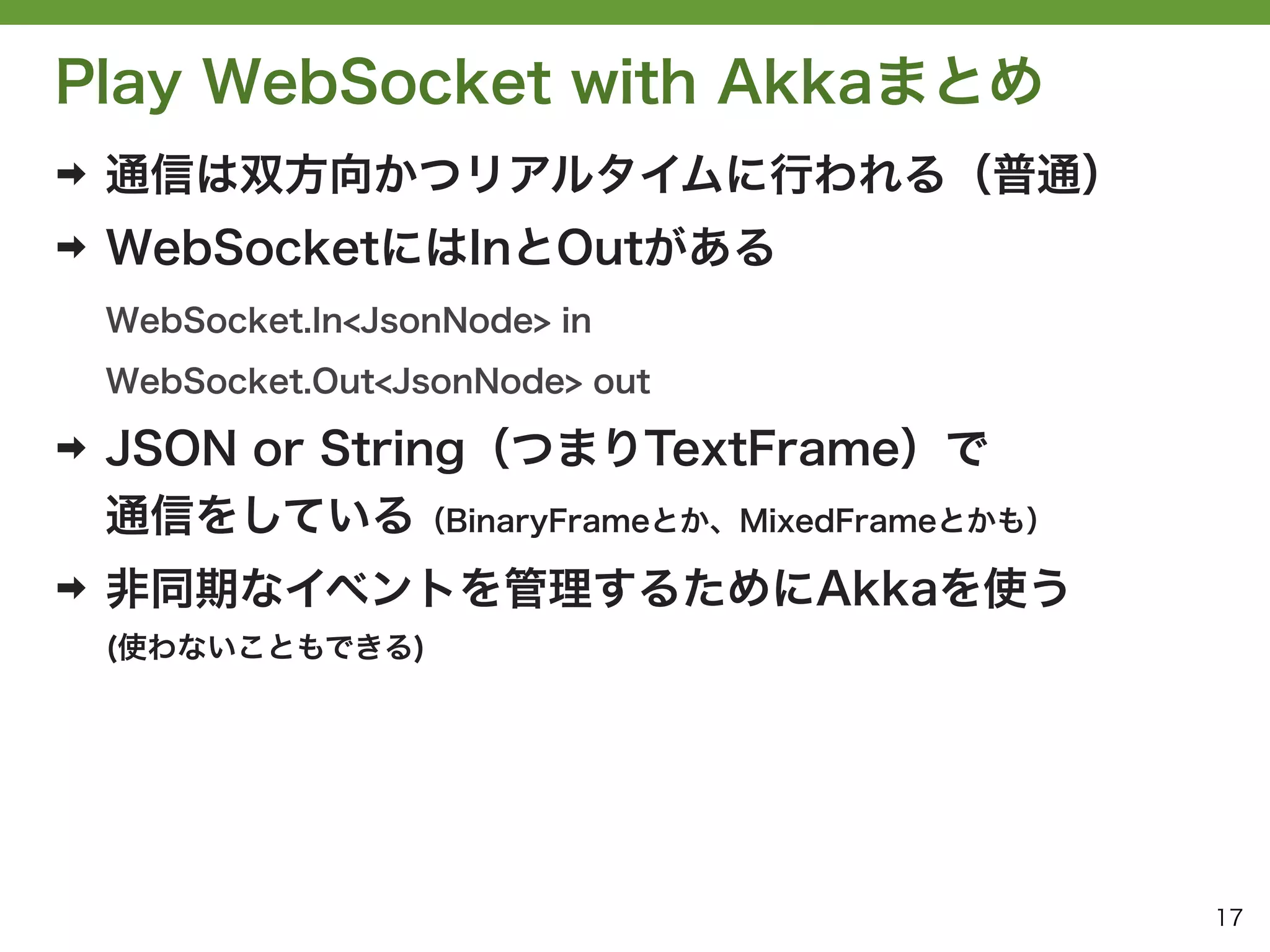 Play WebSocket with Akkaまとめ
➡   通信は双方向かつリアルタイムに行われる（普通）
➡   WebSocketにはInとOutがある
    WebSocket.In<JsonNode> in
    WebSocket.Out<JsonNode> out

➡   JSON or String（つまりTextFrame）で
    通信をしている（BinaryFrameとか、MixedFrameとかも）
➡   非同期なイベントを管理するためにAkkaを使う
    (使わないこともできる)




                                           17
 