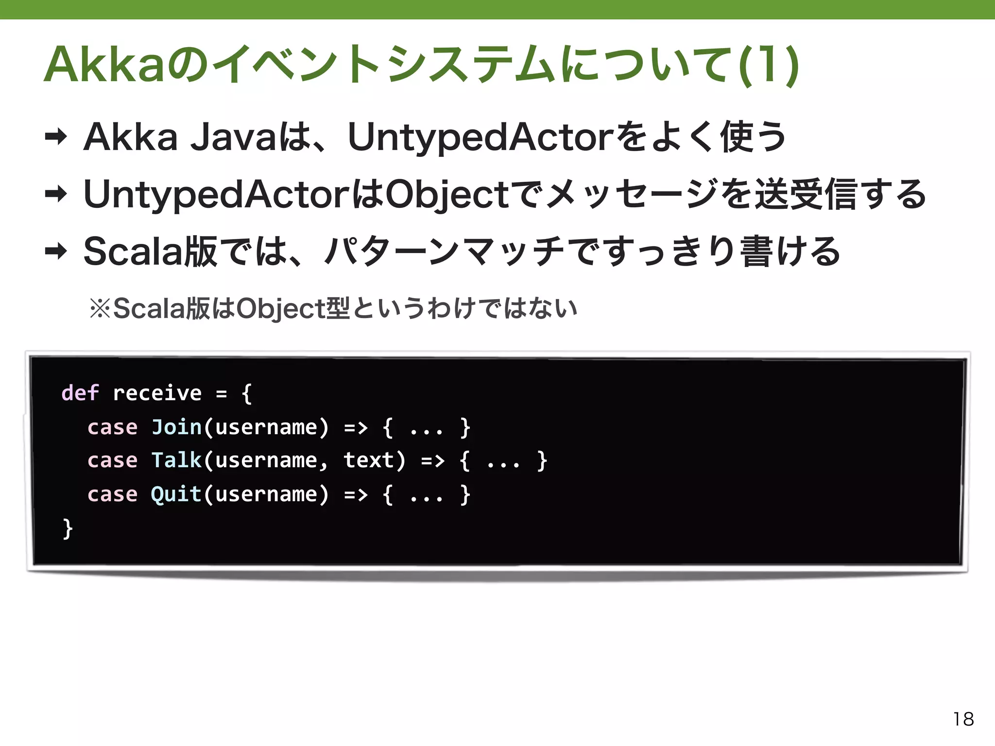 Akkaのイベントシステムについて(1)
➡   Akka Javaは、UntypedActorをよく使う
➡   UntypedActorはObjectでメッセージを送受信する
➡   Scala版では、パターンマッチですっきり書ける
    ※Scala版はObject型というわけではない


def	
  receive	
  =	
  {
	
  	
  case	
  Join(username)	
  =>	
  {	
  ...	
  }
	
  	
  case	
  Talk(username,	
  text)	
  =>	
  {	
  ...	
  }
	
  	
  case	
  Quit(username)	
  =>	
  {	
  ...	
  }
}




                                                                 18
 