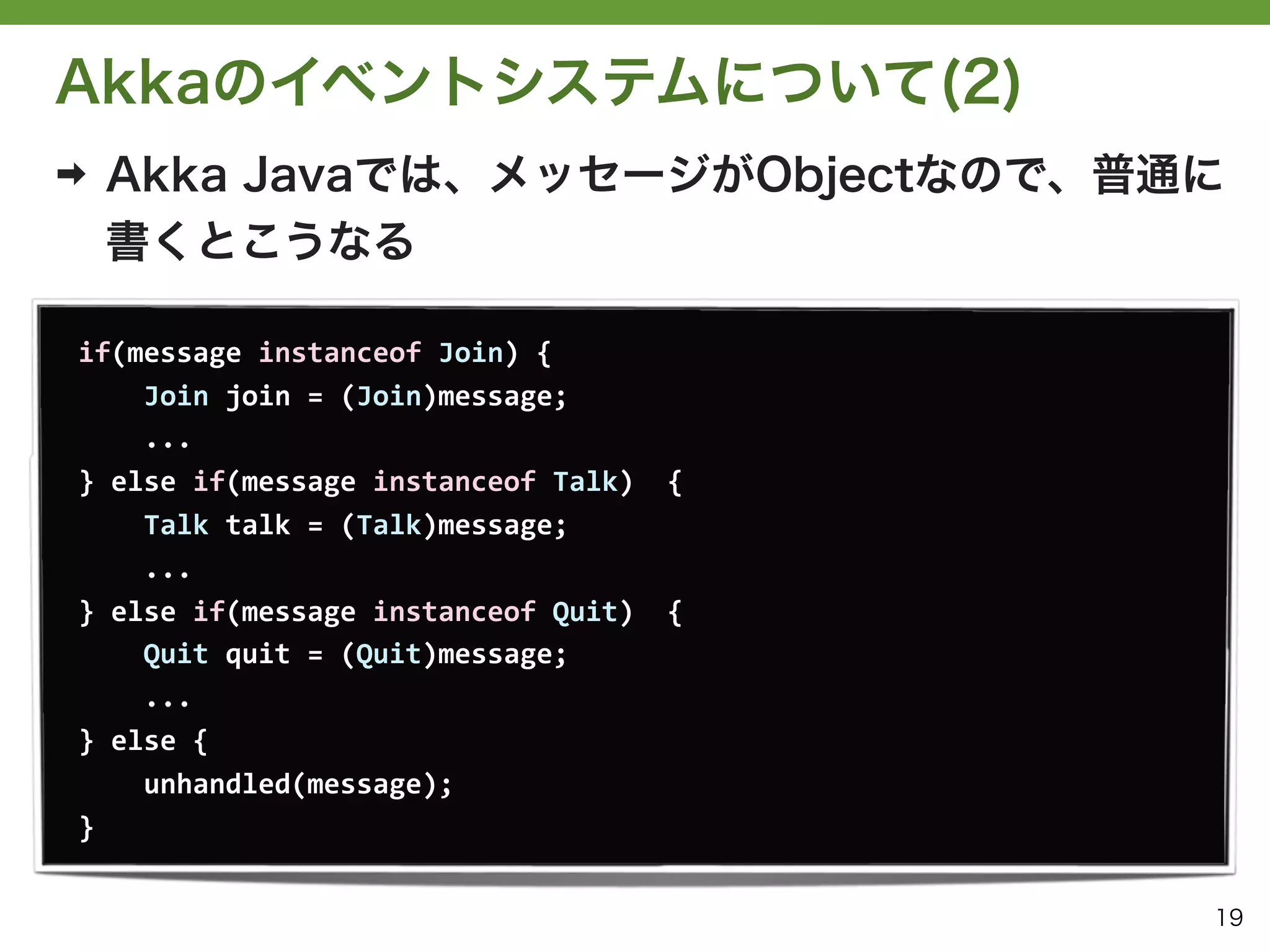 Akkaのイベントシステムについて(2)
➡   Akka Javaでは、メッセージがObjectなので、普通に
    書くとこうなる

if(message	
  instanceof	
  Join)	
  {
	
  	
  	
  	
  Join	
  join	
  =	
  (Join)message;
	
  	
  	
  	
  ...
}	
  else	
  if(message	
  instanceof	
  Talk)	
  	
  {
	
  	
  	
  	
  Talk	
  talk	
  =	
  (Talk)message;
	
  	
  	
  	
  ...
}	
  else	
  if(message	
  instanceof	
  Quit)	
  	
  {
	
  	
  	
  	
  Quit	
  quit	
  =	
  (Quit)message;
	
  	
  	
  	
  ...
}	
  else	
  {
	
  	
  	
  	
  unhandled(message);
}


                                                          19
 