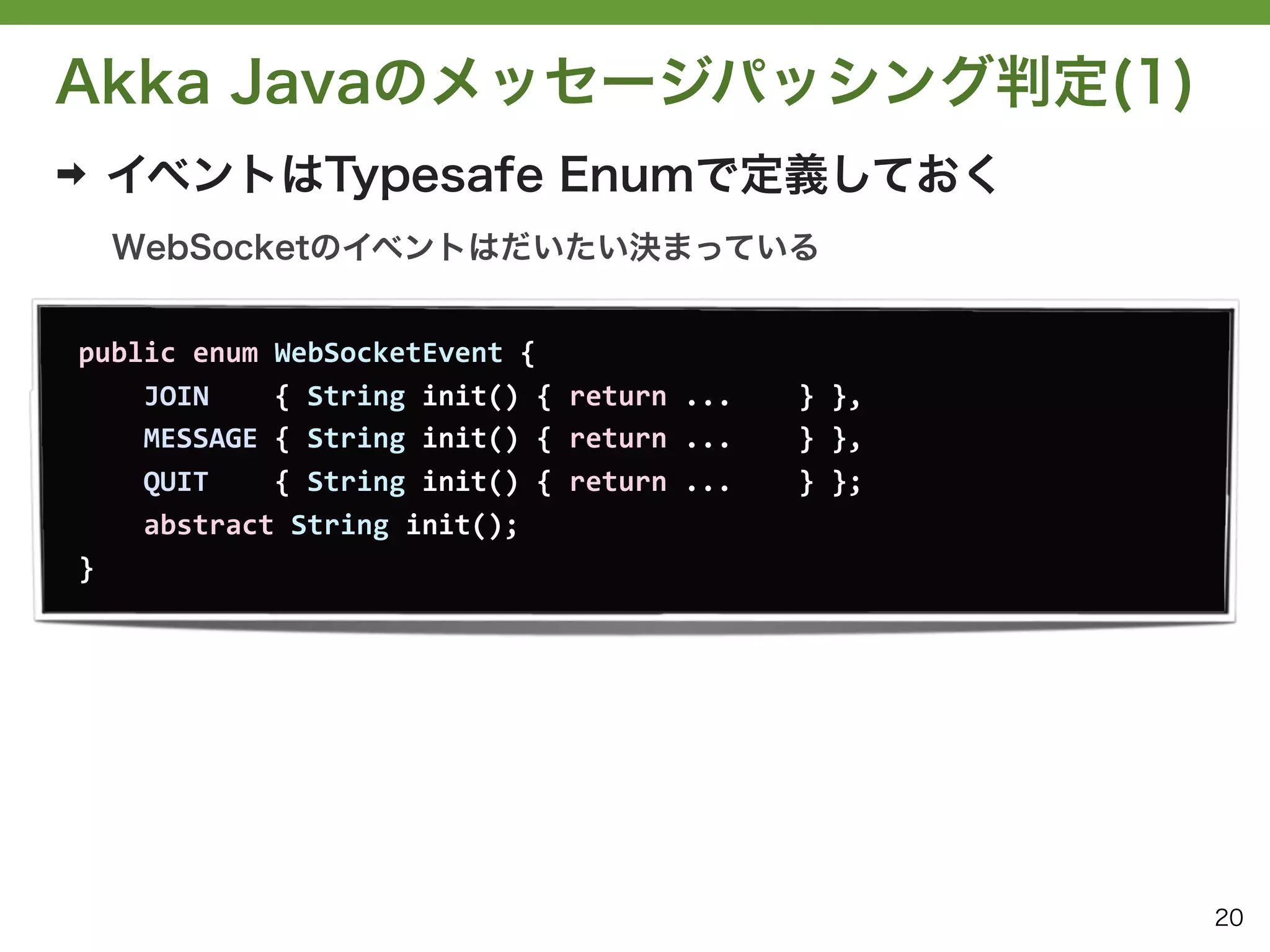Akka Javaのメッセージパッシング判定(1)
➡   イベントはTypesafe Enumで定義しておく
    WebSocketのイベントはだいたい決まっている


public	
  enum	
  WebSocketEvent	
  {
	
  	
  	
  	
  JOIN	
  	
  	
  	
  {	
  String	
  init()	
  {	
  return	
  ...	
  	
  	
  	
  }	
  },
	
  	
  	
  	
  MESSAGE	
  {	
  String	
  init()	
  {	
  return	
  ...	
  	
  	
  	
  }	
  },
	
  	
  	
  	
  QUIT	
  	
  	
  	
  {	
  String	
  init()	
  {	
  return	
  ...	
  	
  	
  	
  }	
  };
	
  	
  	
  	
  abstract	
  String	
  init();
}




                                                                                                         20
 