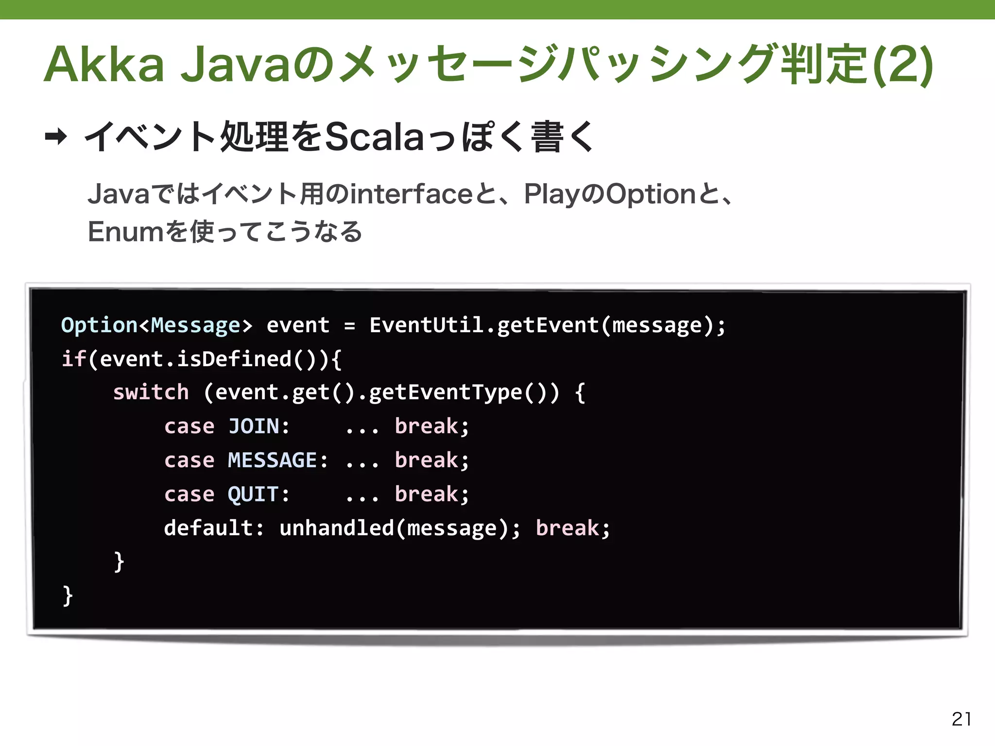Akka Javaのメッセージパッシング判定(2)
➡   イベント処理をScalaっぽく書く
    Javaではイベント用のinterfaceと、PlayのOptionと、
    Enumを使ってこうなる


Option<Message>	
  event	
  =	
  EventUtil.getEvent(message);
if(event.isDefined()){
	
  	
  	
  	
  switch	
  (event.get().getEventType())	
  {
	
  	
  	
  	
  	
  	
  	
  	
  case	
  JOIN:	
  	
  	
  	
  ...	
  break;
	
  	
  	
  	
  	
  	
  	
  	
  case	
  MESSAGE:	
  ...	
  break;
	
  	
  	
  	
  	
  	
  	
  	
  case	
  QUIT:	
  	
  	
  	
  ...	
  break;
	
  	
  	
  	
  	
  	
  	
  	
  default:	
  unhandled(message);	
  break;
	
  	
  	
  	
  }
}




                                                                             21
 