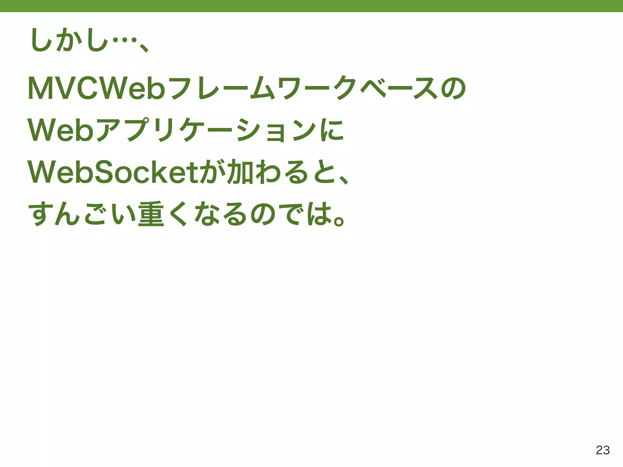 しかし…、
MVCWebフレームワークベースの
Webアプリケーションに
WebSocketが加わると、
すんごい重くなるのでは。




                    23
 