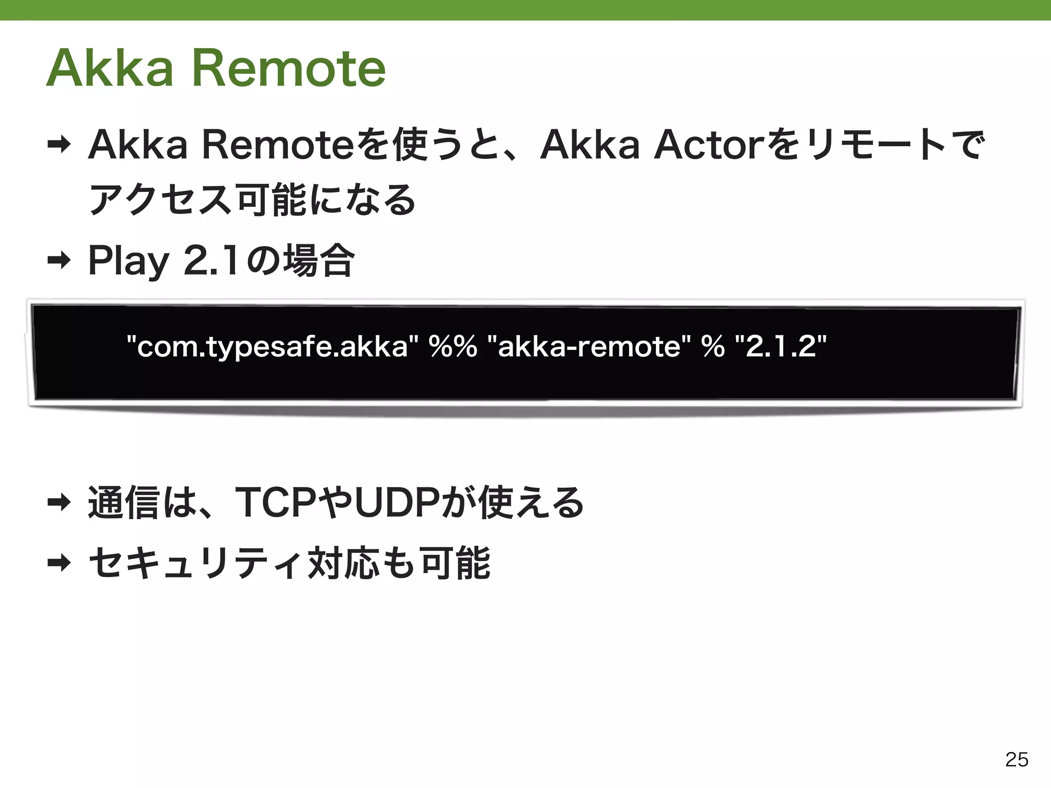 Akka Remote
➡   Akka Remoteを使うと、Akka Actorをリモートで
    アクセス可能になる
➡   Play 2.1の場合

     "com.typesafe.akka" %% "akka-remote" % "2.1.2"




➡   通信は、TCPやUDPが使える
➡   セキュリティ対応も可能




                                                      25
 