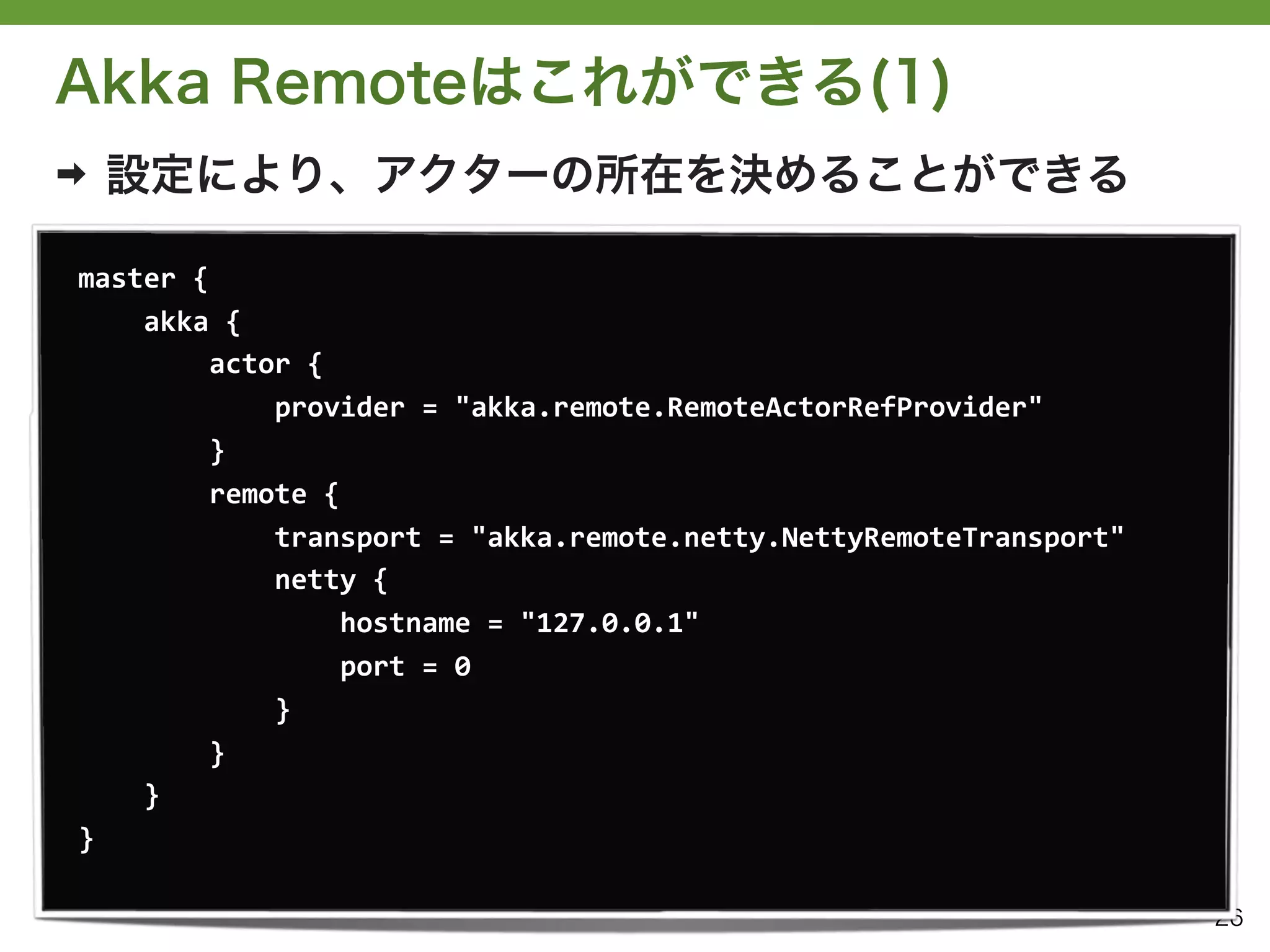 Akka Remoteはこれができる(1)
➡   設定により、アクターの所在を決めることができる

master	
  {
	
  	
  	
  	
  akka	
  {
	
  	
  	
  	
  	
  	
  	
  	
  actor	
  {
	
  	
  	
  	
  	
  	
  	
  	
  	
  	
  	
  	
  provider	
  =	
  "akka.remote.RemoteActorRefProvider"
	
  	
  	
  	
  	
  	
  	
  	
  }
	
  	
  	
  	
  	
  	
  	
  	
  remote	
  {
	
  	
  	
  	
  	
  	
  	
  	
  	
  	
  	
  	
  transport	
  =	
  "akka.remote.netty.NettyRemoteTransport"
	
  	
  	
  	
  	
  	
  	
  	
  	
  	
  	
  	
  netty	
  {
	
  	
  	
  	
  	
  	
  	
  	
  	
  	
  	
  	
  	
  	
  	
  	
  hostname	
  =	
  "127.0.0.1"
	
  	
  	
  	
  	
  	
  	
  	
  	
  	
  	
  	
  	
  	
  	
  	
  port	
  =	
  0
	
  	
  	
  	
  	
  	
  	
  	
  	
  	
  	
  	
  }
	
  	
  	
  	
  	
  	
  	
  	
  }
	
  	
  	
  	
  }
}

                                                                                                             26
 