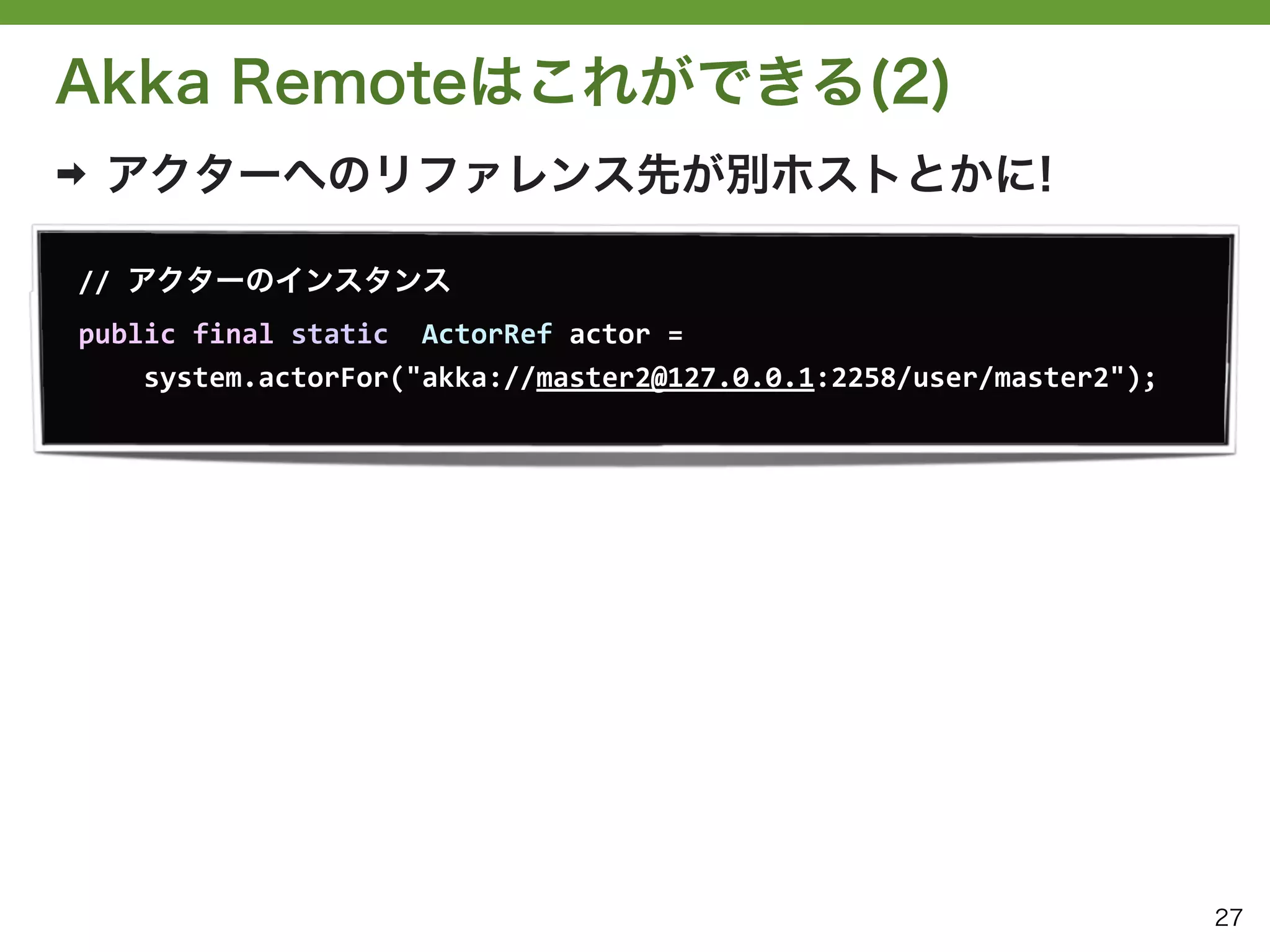 Akka Remoteはこれができる(2)
➡   アクターへのリファレンス先が別ホストとかに!

//	
  アクターのインスタンス
public	
  final	
  static	
  	
  ActorRef	
  actor	
  =	
  
	
  	
  	
  	
  system.actorFor("akka://master2@127.0.0.1:2258/user/master2");




                                                                                 27
 