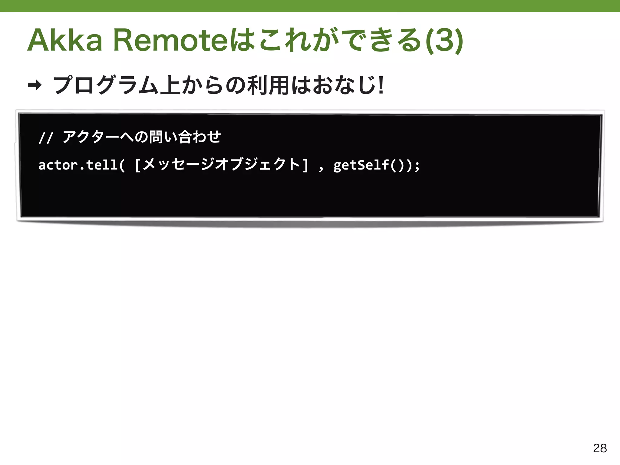 Akka Remoteはこれができる(3)
➡   プログラム上からの利用はおなじ!

//	
  アクターへの問い合わせ
actor.tell(	
  [メッセージオブジェクト]	
  ,	
  getSelf());




                                                   28
 