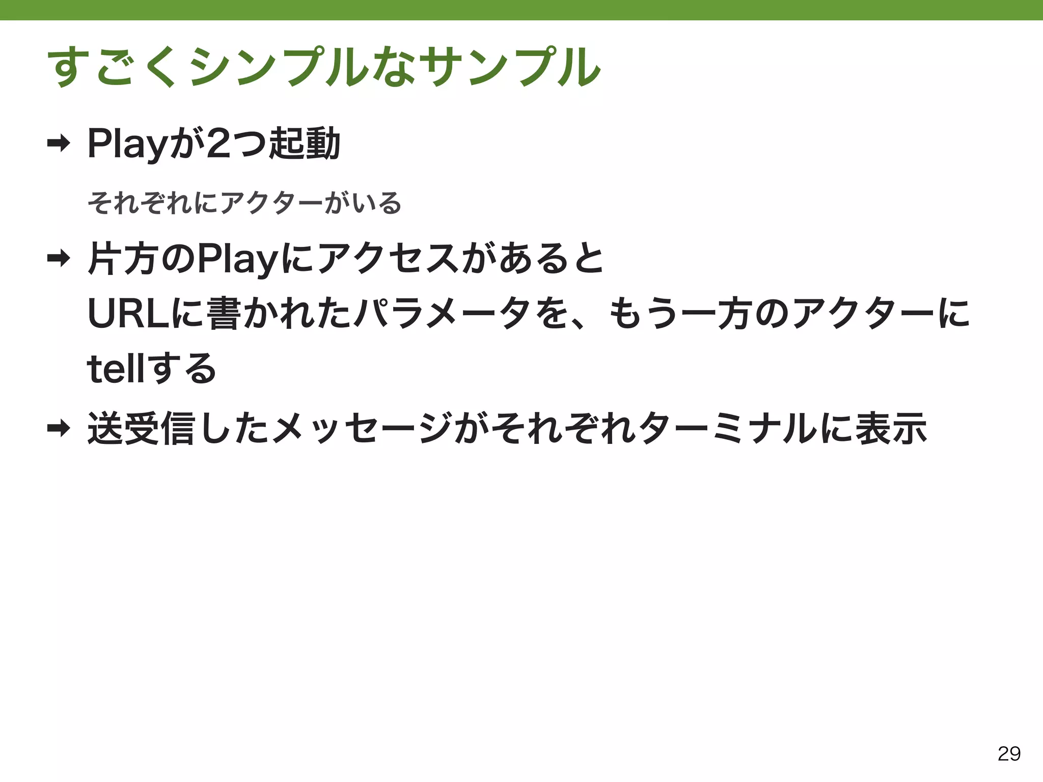 すごくシンプルなサンプル
➡   Playが2つ起動
    それぞれにアクターがいる

➡   片方のPlayにアクセスがあると
    URLに書かれたパラメータを、もう一方のアクターに
    tellする
➡   送受信したメッセージがそれぞれターミナルに表示




                                29
 