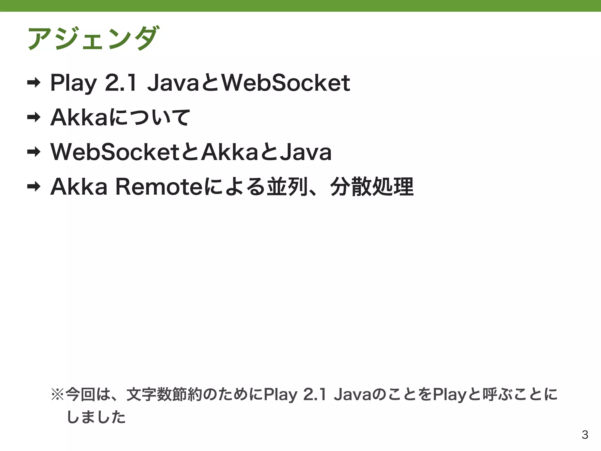 アジェンダ
➡   Play 2.1 JavaとWebSocket
➡   Akkaについて
➡   WebSocketとAkkaとJava
➡   Akka Remoteによる並列、分散処理




    ※今回は、文字数節約のためにPlay 2.1 JavaのことをPlayと呼ぶことに
     しました
                                                3
 