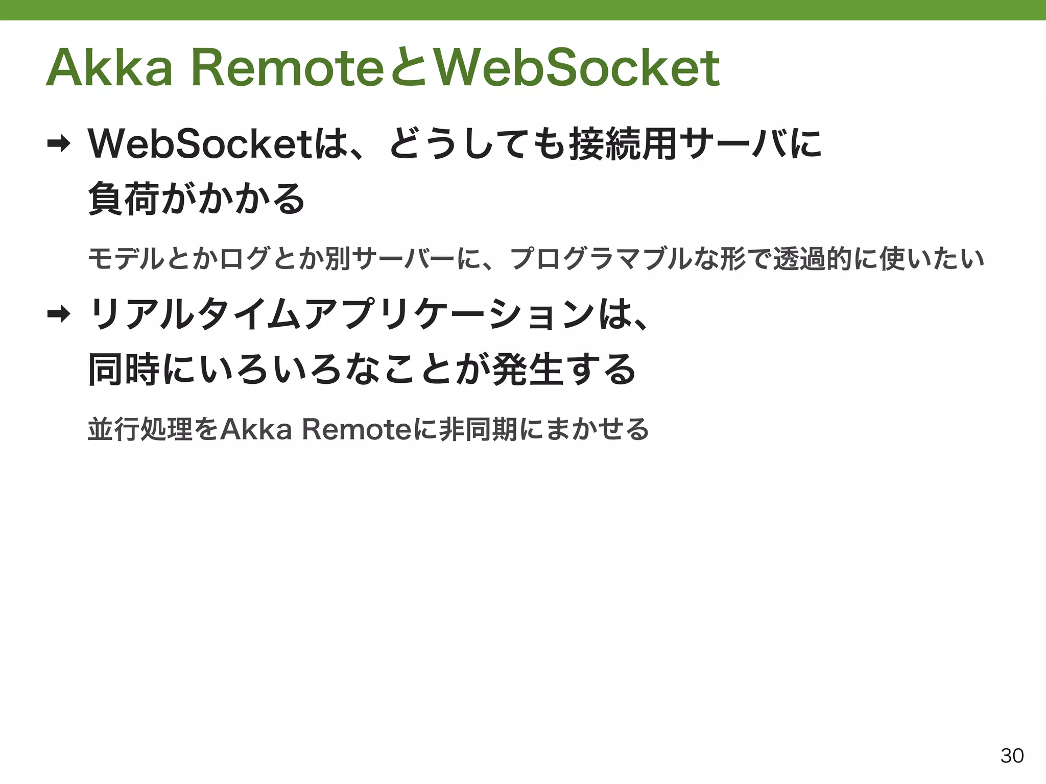 Akka RemoteとWebSocket
➡   WebSocketは、どうしても接続用サーバに
    負荷がかかる
    モデルとかログとか別サーバーに、プログラマブルな形で透過的に使いたい

➡   リアルタイムアプリケーションは、
    同時にいろいろなことが発生する
    並行処理をAkka Remoteに非同期にまかせる




                                         30
 