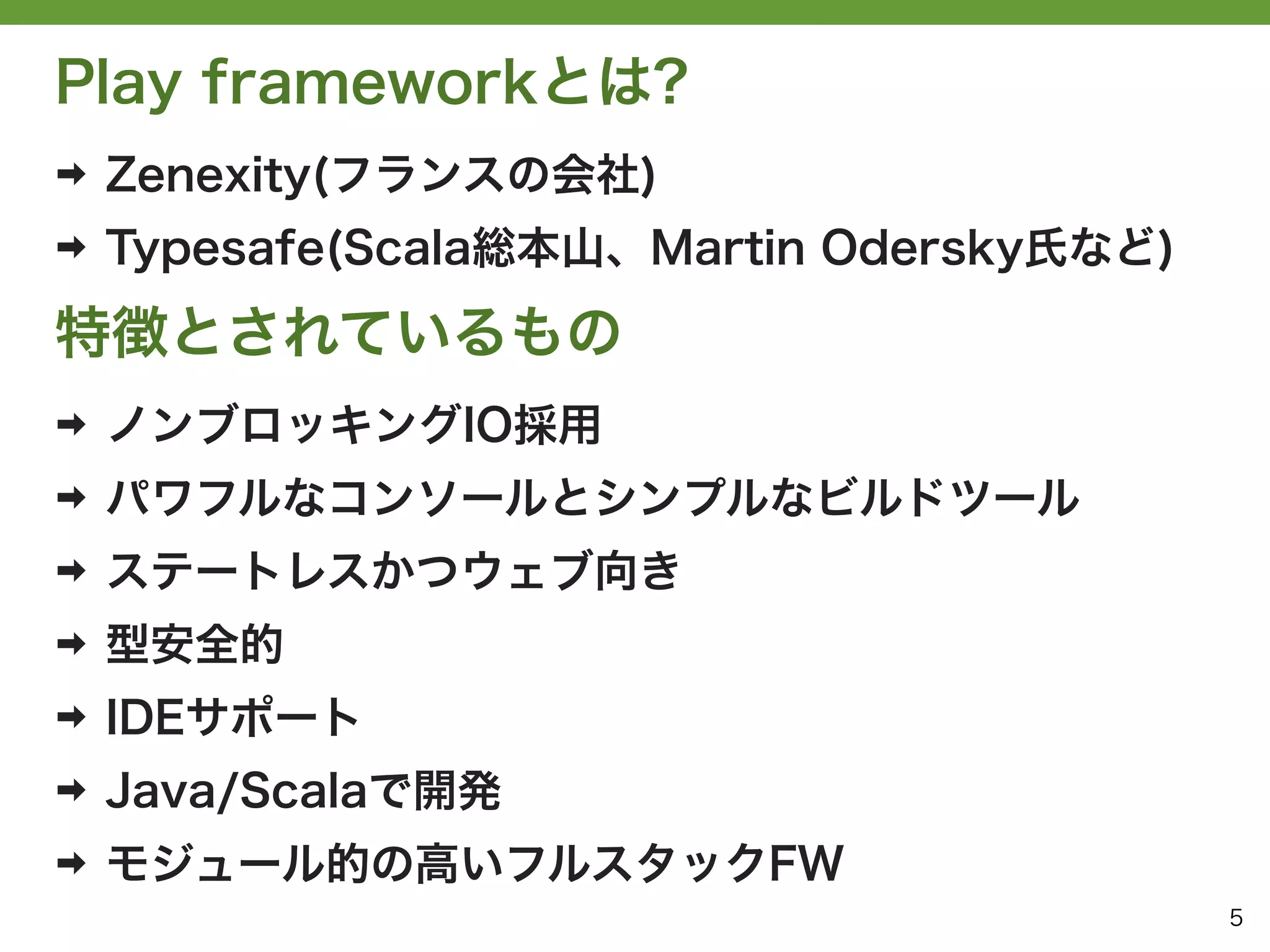 Play frameworkとは?
➡   Zenexity(フランスの会社)
➡   Typesafe(Scala総本山、Martin Odersky氏など)

特徴とされているもの
➡   ノンブロッキングIO採用
➡   パワフルなコンソールとシンプルなビルドツール
➡   ステートレスかつウェブ向き
➡   型安全的
➡   IDEサポート
➡   Java/Scalaで開発
➡   モジュール的の高いフルスタックFW
                                           5
 
