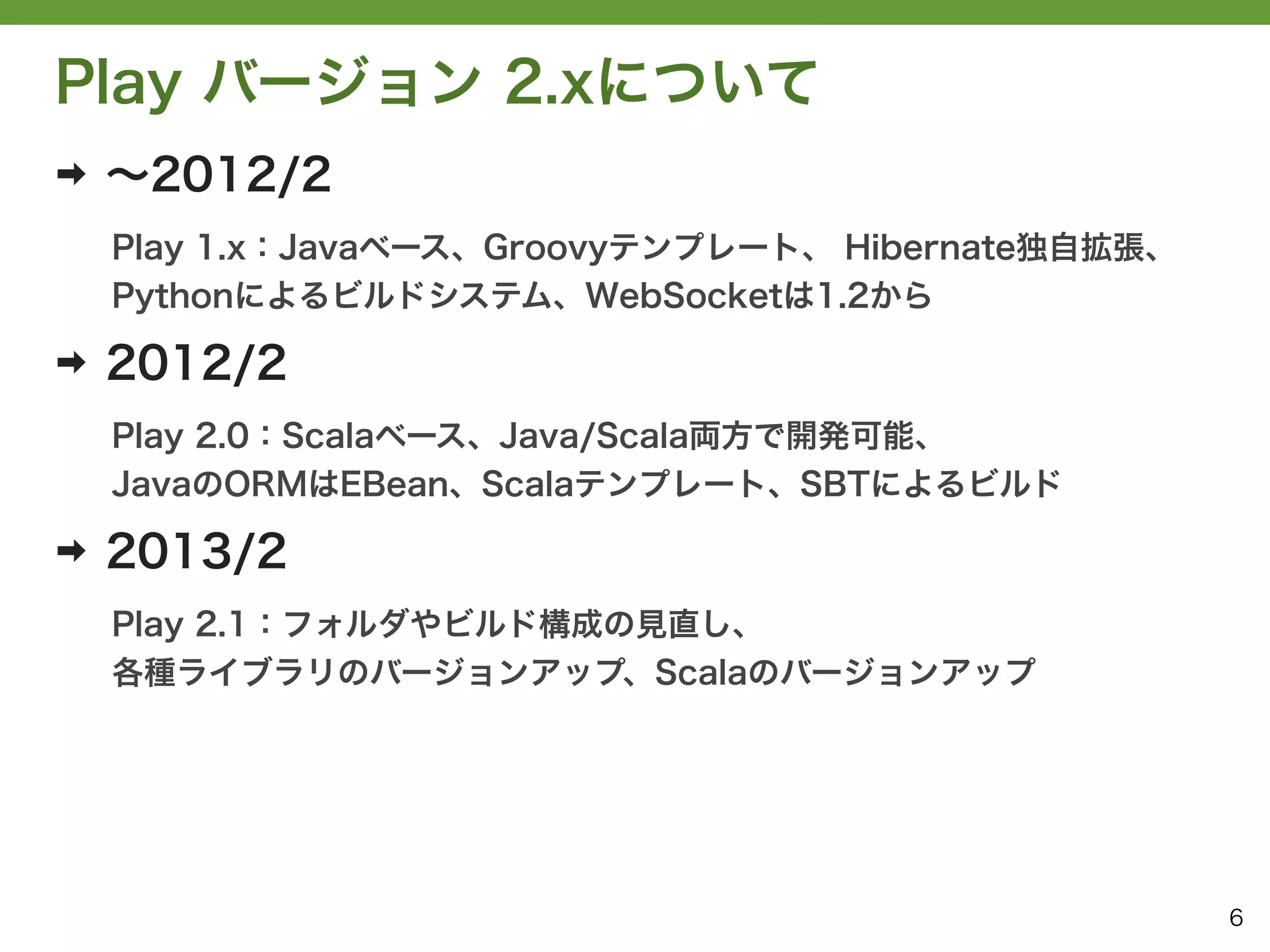 Play バージョン 2.xについて
➡   ∼2012/2
    Play 1.x：Javaベース、Groovyテンプレート、 Hibernate独自拡張、
    Pythonによるビルドシステム、WebSocketは1.2から

➡   2012/2
    Play 2.0：Scalaベース、Java/Scala両方で開発可能、
    JavaのORMはEBean、Scalaテンプレート、SBTによるビルド

➡   2013/2
    Play 2.1：フォルダやビルド構成の見直し、
    各種ライブラリのバージョンアップ、Scalaのバージョンアップ




                                                    6
 