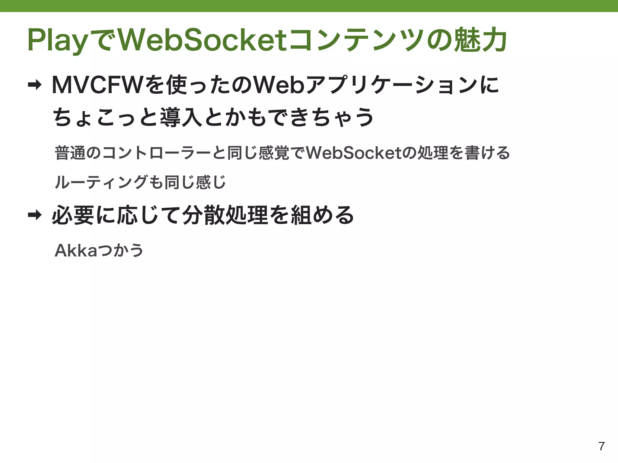 PlayでWebSocketコンテンツの魅力
➡   MVCFWを使ったのWebアプリケーションに
    ちょこっと導入とかもできちゃう
    普通のコントローラーと同じ感覚でWebSocketの処理を書ける
    ルーティングも同じ感じ

➡   必要に応じて分散処理を組める
    Akkaつかう




                                       7
 