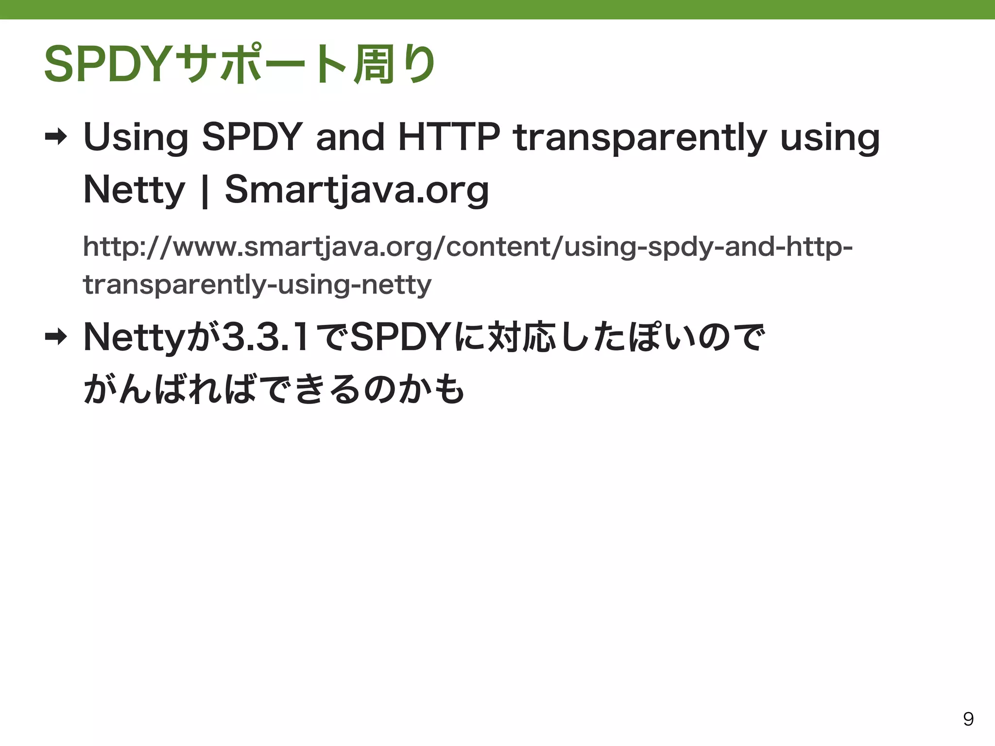 SPDYサポート周り
➡   Using SPDY and HTTP transparently using
    Netty ¦ Smartjava.org
    http://www.smartjava.org/content/using-spdy-and-http-
    transparently-using-netty

➡   Nettyが3.3.1でSPDYに対応したぽいので
    がんばればできるのかも




                                                            9
 