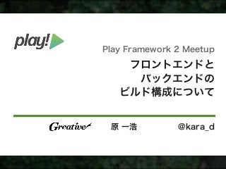 フロントエンドと
バックエンドの
ビルド構成について
原 一浩 @kara_d
Play Framework 2 Meetup
 