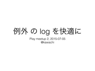 例外 の log を快適に
Play meetup 2, 2015-07-05
@kawachi
 