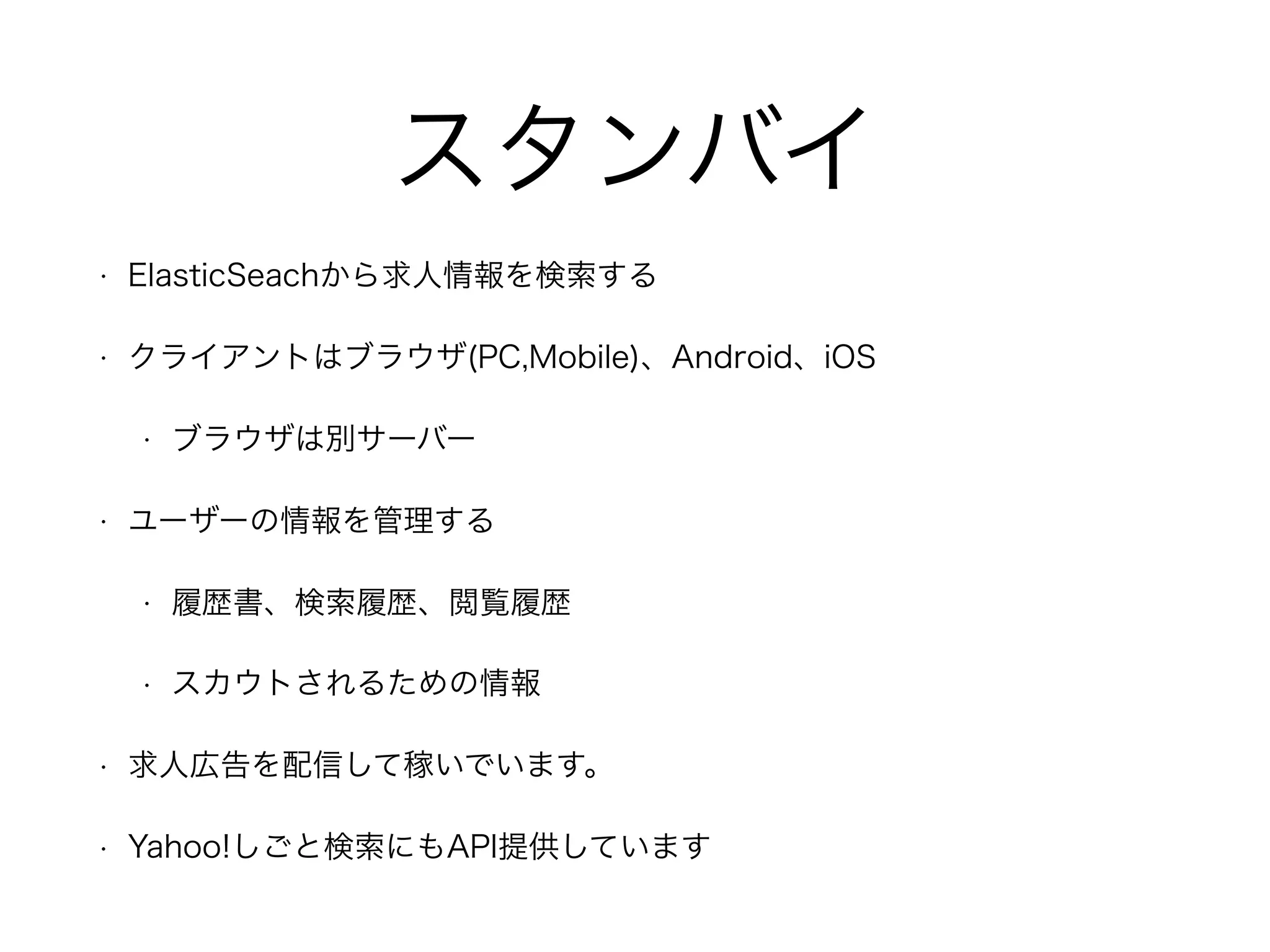 スタンバイ
• ElasticSeachから求人情報を検索する
• クライアントはブラウザ(PC,Mobile)、Android、iOS
• ブラウザは別サーバー
• ユーザーの情報を管理する
• 履歴書、検索履歴、閲覧履歴
• スカウトされるための情報
• 求人広告を配信して稼いでいます。
• Yahoo!しごと検索にもAPI提供しています
 
