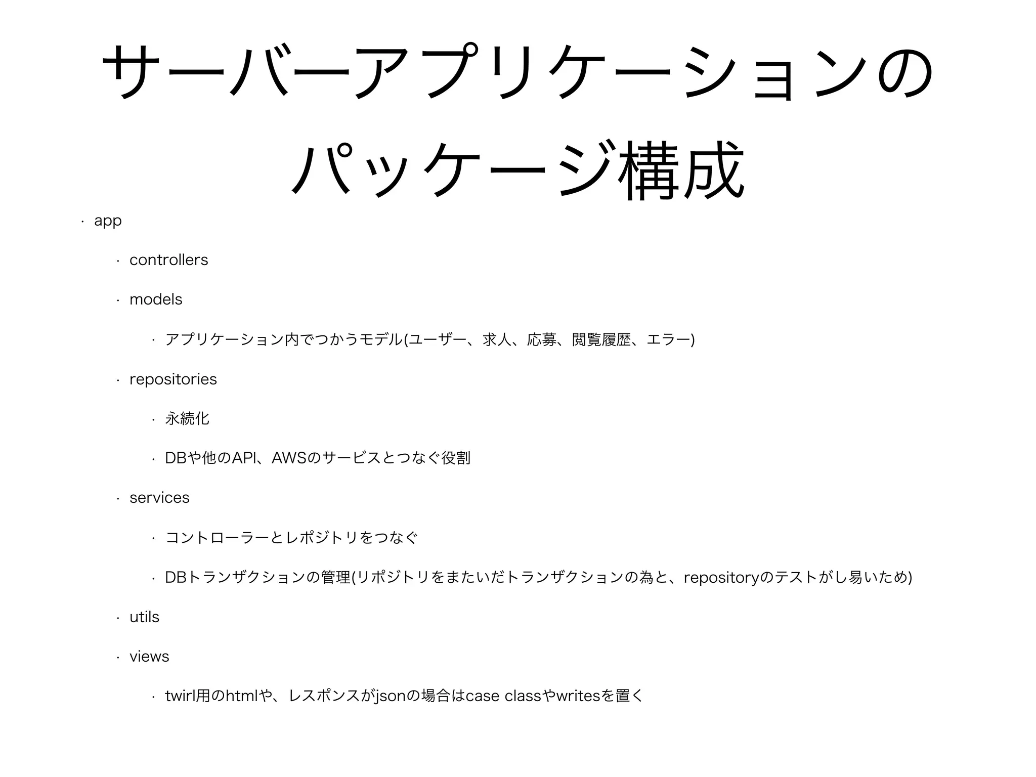 サーバーアプリケーションの
パッケージ構成
• app
• controllers
• models
• アプリケーション内でつかうモデル(ユーザー、求人、応募、閲覧履歴、エラー)
• repositories
• 永続化
• DBや他のAPI、AWSのサービスとつなぐ役割
• services
• コントローラーとレポジトリをつなぐ
• DBトランザクションの管理(リポジトリをまたいだトランザクションの為と、repositoryのテストがし易いため)
• utils
• views
• twirl用のhtmlや、レスポンスがjsonの場合はcase classやwritesを置く
 