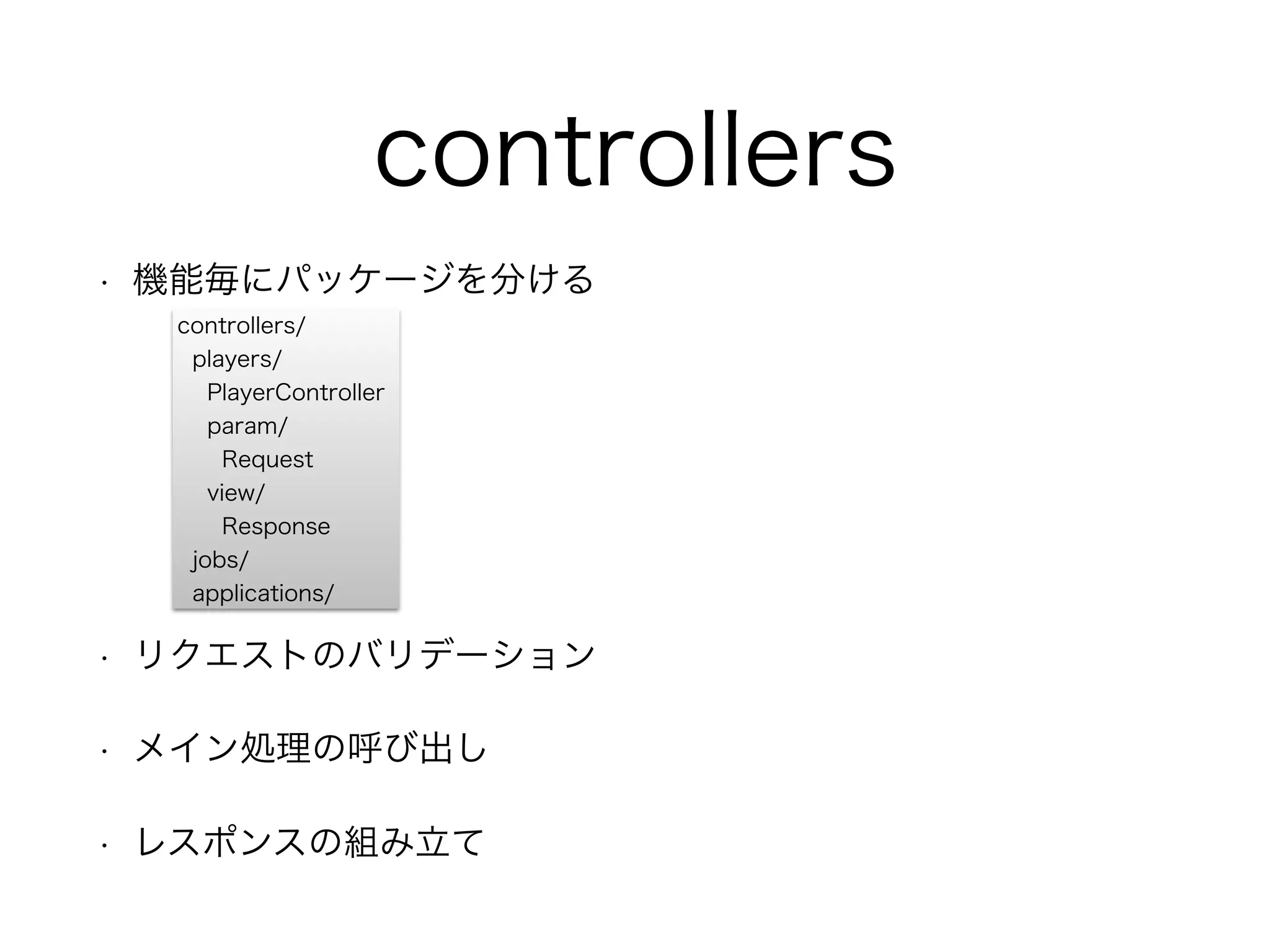 controllers
• 機能毎にパッケージを分ける
• リクエストのバリデーション
• メイン処理の呼び出し
• レスポンスの組み立て
controllers/
players/
PlayerController
param/
Request
view/
Response
jobs/
applications/
 