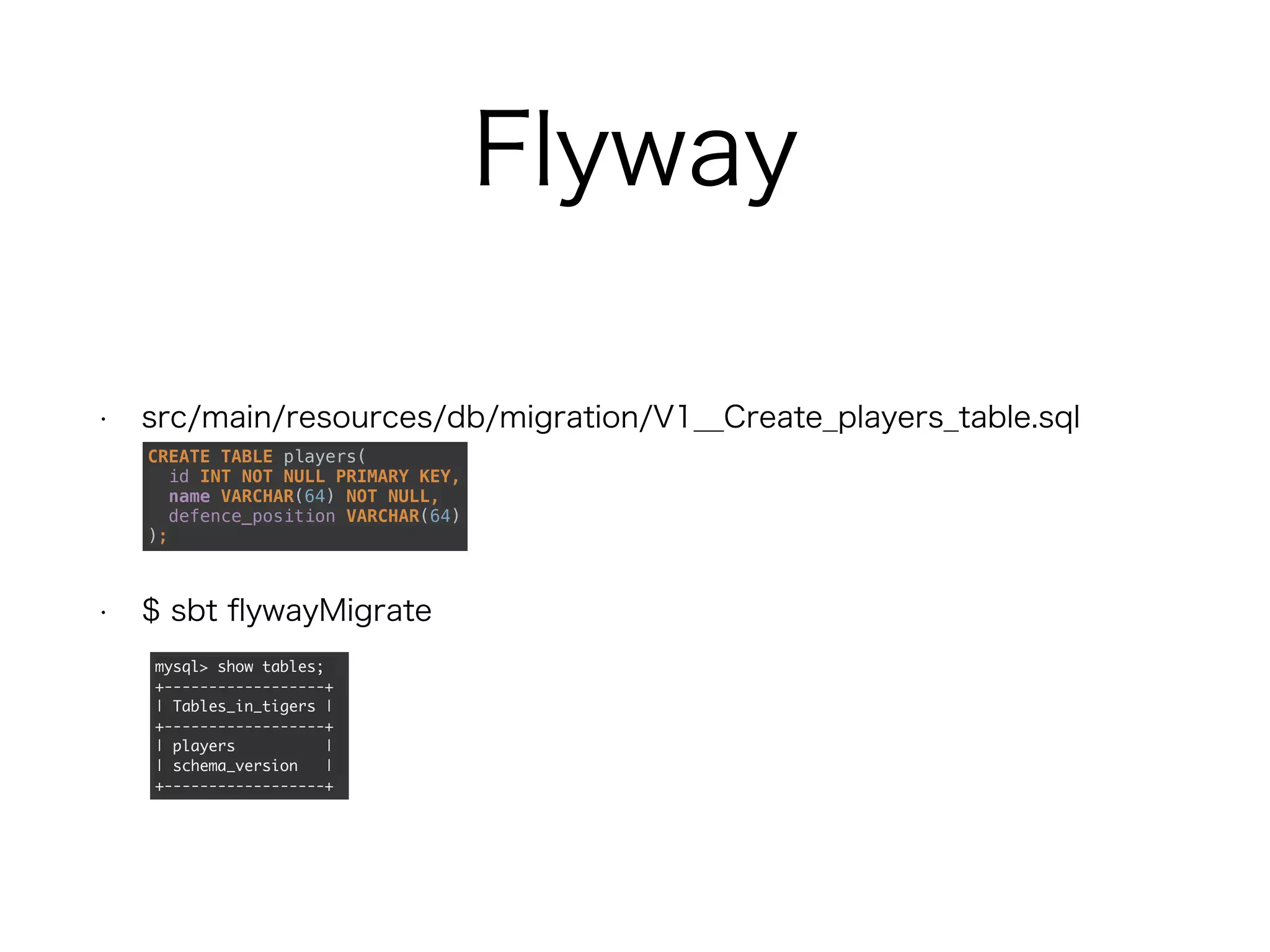 Flyway
• src/main/resources/db/migration/V1__Create_players_table.sql
• $ sbt flywayMigrate
CREATE TABLE players(
id INT NOT NULL PRIMARY KEY,
name VARCHAR(64) NOT NULL,
defence_position VARCHAR(64)
);
mysql> show tables;
+------------------+
| Tables_in_tigers |
+------------------+
| players |
| schema_version |
+------------------+
 
