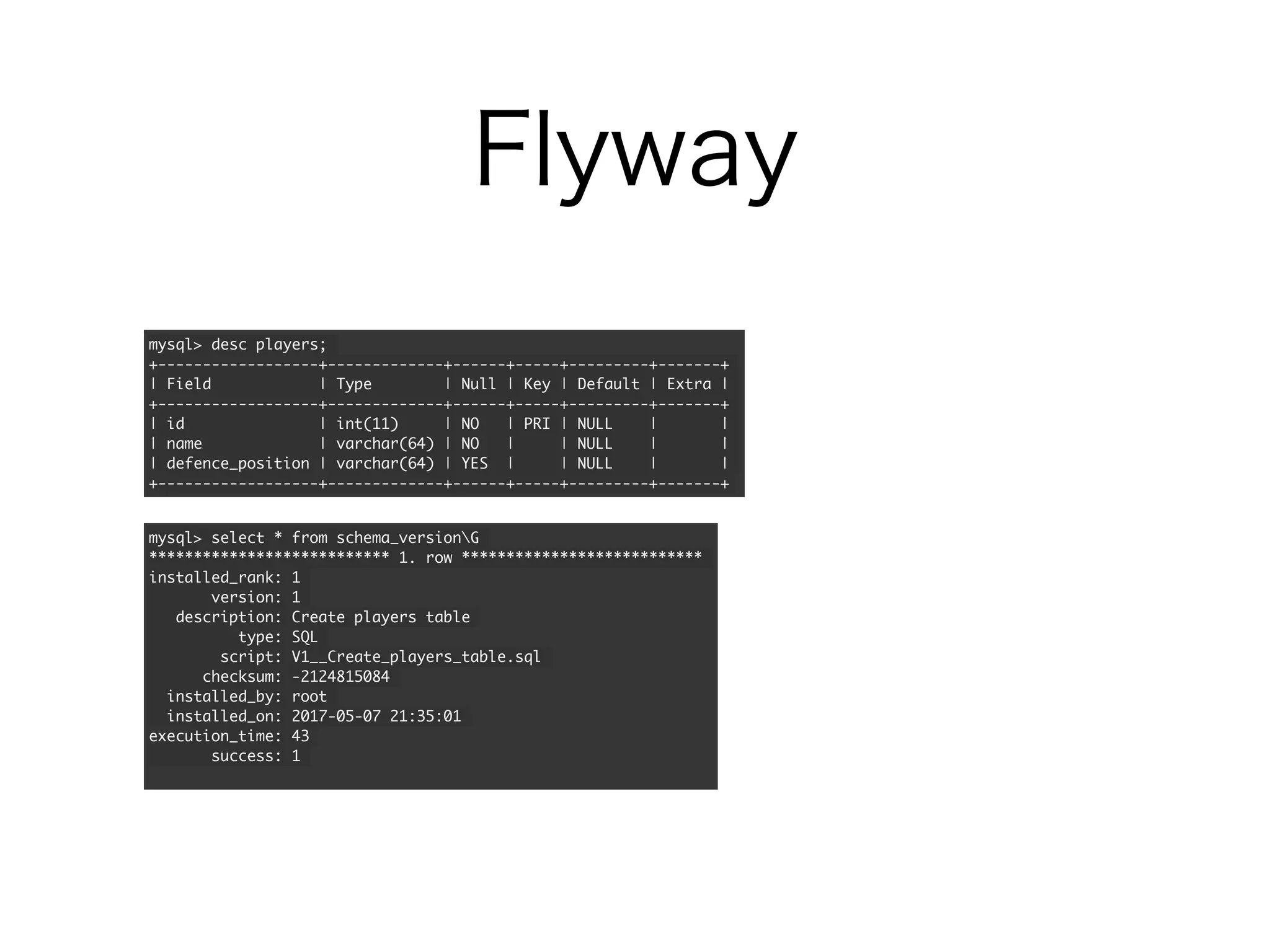Flyway
mysql> desc players;
+------------------+-------------+------+-----+---------+-------+
| Field | Type | Null | Key | Default | Extra |
+------------------+-------------+------+-----+---------+-------+
| id | int(11) | NO | PRI | NULL | |
| name | varchar(64) | NO | | NULL | |
| defence_position | varchar(64) | YES | | NULL | |
+------------------+-------------+------+-----+---------+-------+
mysql> select * from schema_versionG
*************************** 1. row ***************************
installed_rank: 1
version: 1
description: Create players table
type: SQL
script: V1__Create_players_table.sql
checksum: -2124815084
installed_by: root
installed_on: 2017-05-07 21:35:01
execution_time: 43
success: 1
 
