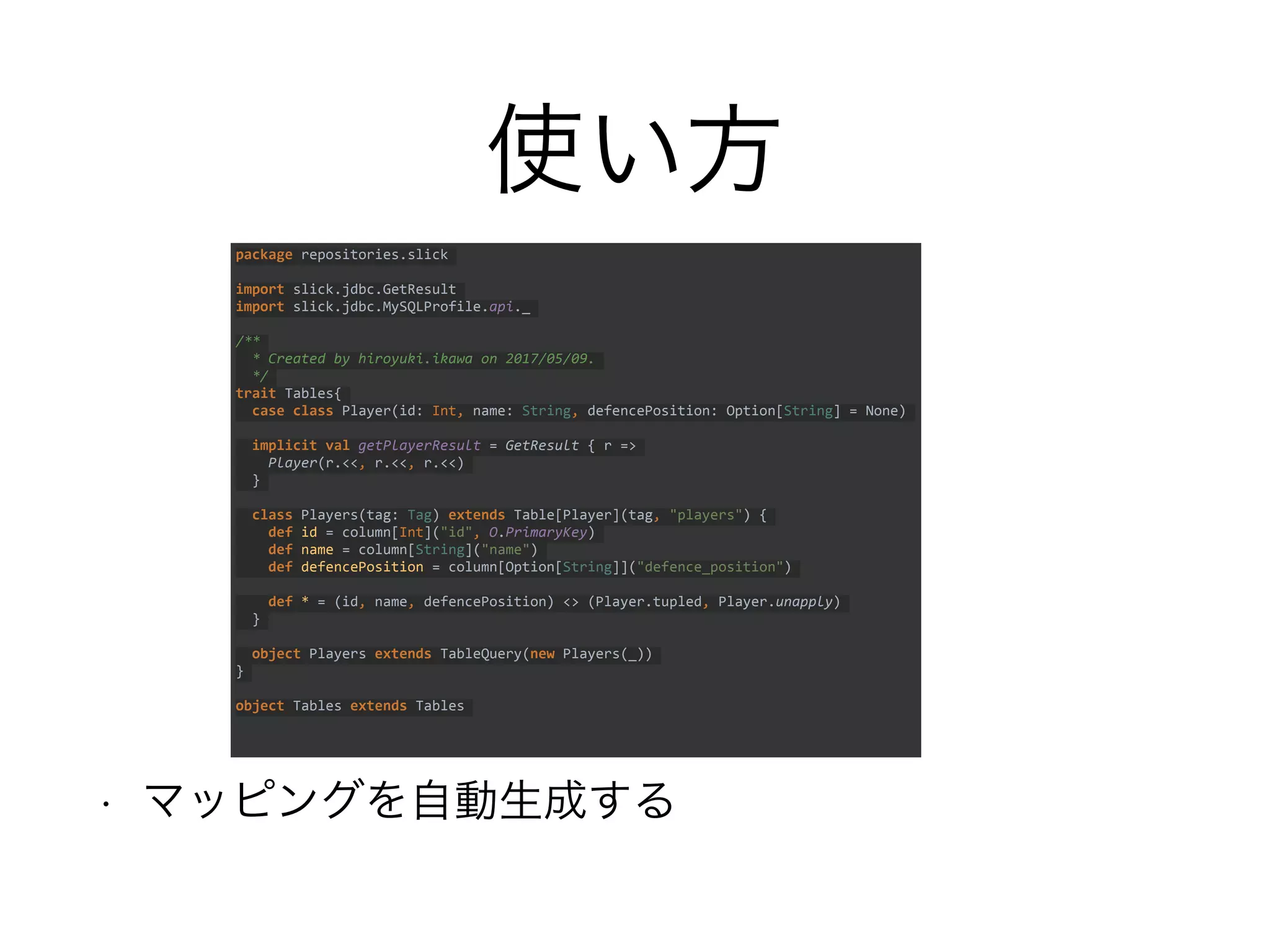 使い方
• マッピングを自動生成する
package repositories.slick
import slick.jdbc.GetResult
import slick.jdbc.MySQLProfile.api._
/**
* Created by hiroyuki.ikawa on 2017/05/09.
*/
trait Tables{
case class Player(id: Int, name: String, defencePosition: Option[String] = None)
implicit val getPlayerResult = GetResult { r =>
Player(r.<<, r.<<, r.<<)
}
class Players(tag: Tag) extends Table[Player](tag, "players") {
def id = column[Int]("id", O.PrimaryKey)
def name = column[String]("name")
def defencePosition = column[Option[String]]("defence_position")
def * = (id, name, defencePosition) <> (Player.tupled, Player.unapply)
}
object Players extends TableQuery(new Players(_))
}
object Tables extends Tables
 