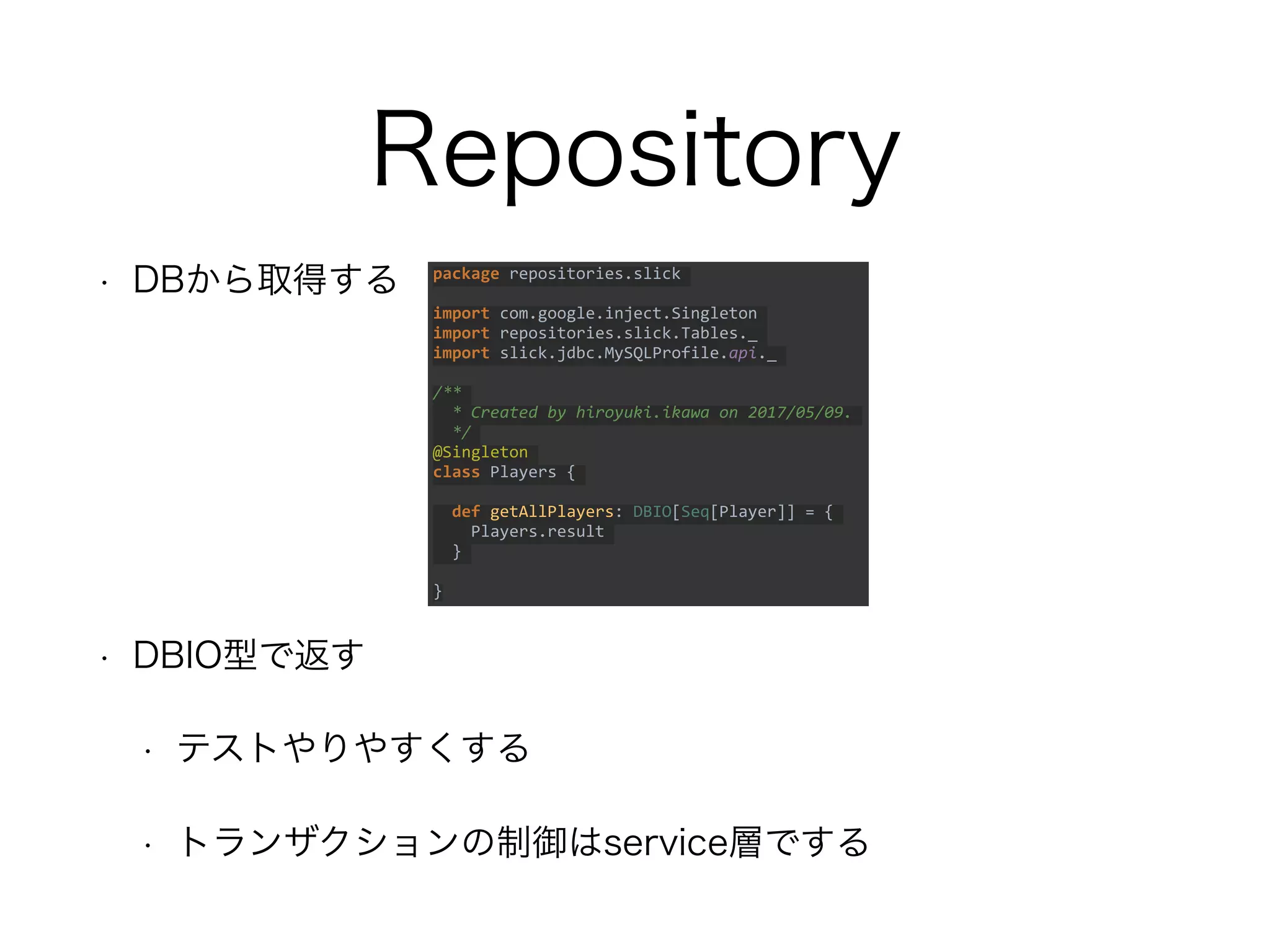 Repository
• DBから取得する
• DBIO型で返す
• テストやりやすくする
• トランザクションの制御はservice層でする
package repositories.slick
import com.google.inject.Singleton
import repositories.slick.Tables._
import slick.jdbc.MySQLProfile.api._
/**
* Created by hiroyuki.ikawa on 2017/05/09.
*/
@Singleton
class Players {
def getAllPlayers: DBIO[Seq[Player]] = {
Players.result
}
}
 