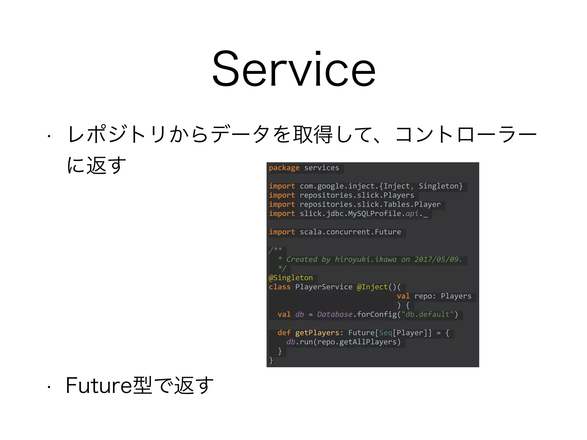 Service
• レポジトリからデータを取得して、コントローラー
に返す
• Future型で返す
package services
import com.google.inject.{Inject, Singleton}
import repositories.slick.Players
import repositories.slick.Tables.Player
import slick.jdbc.MySQLProfile.api._
import scala.concurrent.Future
/**
* Created by hiroyuki.ikawa on 2017/05/09.
*/
@Singleton
class PlayerService @Inject()(
val repo: Players
) {
val db = Database.forConfig("db.default")
def getPlayers: Future[Seq[Player]] = {
db.run(repo.getAllPlayers)
}
}
 