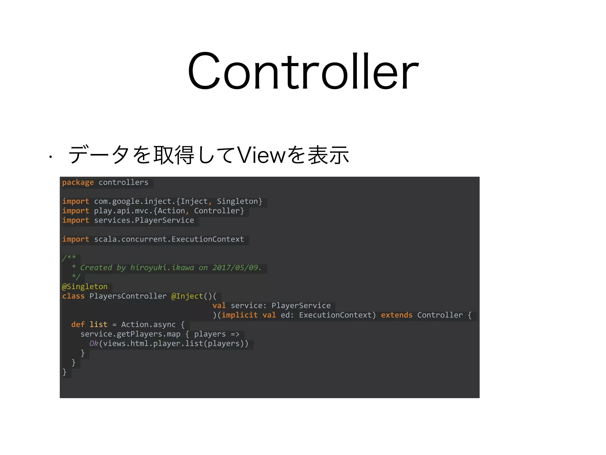Controller
• データを取得してViewを表示
package controllers
import com.google.inject.{Inject, Singleton}
import play.api.mvc.{Action, Controller}
import services.PlayerService
import scala.concurrent.ExecutionContext
/**
* Created by hiroyuki.ikawa on 2017/05/09.
*/
@Singleton
class PlayersController @Inject()(
val service: PlayerService
)(implicit val ed: ExecutionContext) extends Controller {
def list = Action.async {
service.getPlayers.map { players =>
Ok(views.html.player.list(players))
}
}
}
 