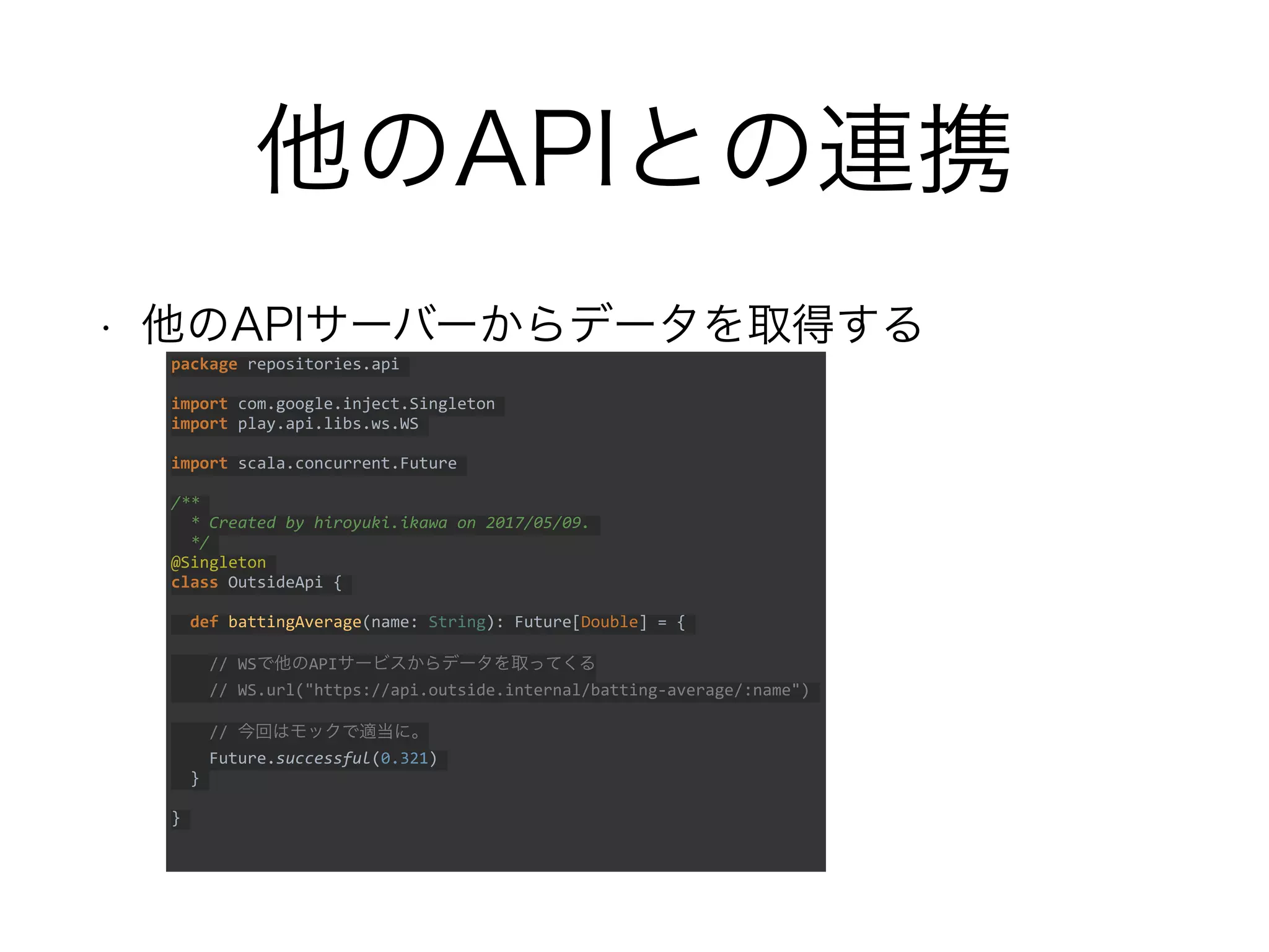 他のAPIとの連携
• 他のAPIサーバーからデータを取得する
package repositories.api
import com.google.inject.Singleton
import play.api.libs.ws.WS
import scala.concurrent.Future
/**
* Created by hiroyuki.ikawa on 2017/05/09.
*/
@Singleton
class OutsideApi {
def battingAverage(name: String): Future[Double] = {
// WSで他のAPIサービスからデータを取ってくる
// WS.url("https://api.outside.internal/batting-average/:name")
// 今回はモックで適当に。
Future.successful(0.321)
}
}
 