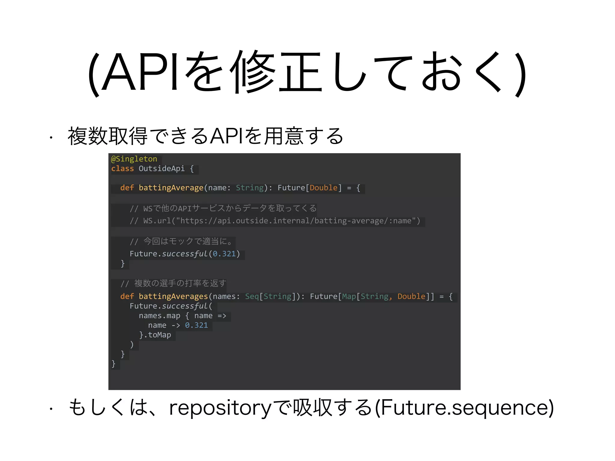 (APIを修正しておく)
• 複数取得できるAPIを用意する
• もしくは、repositoryで吸収する(Future.sequence)
@Singleton
class OutsideApi {
def battingAverage(name: String): Future[Double] = {
// WSで他のAPIサービスからデータを取ってくる
// WS.url("https://api.outside.internal/batting-average/:name")
// 今回はモックで適当に。
Future.successful(0.321)
}
// 複数の選手の打率を返す
def battingAverages(names: Seq[String]): Future[Map[String, Double]] = {
Future.successful(
names.map { name =>
name -> 0.321
}.toMap
)
}
}
 