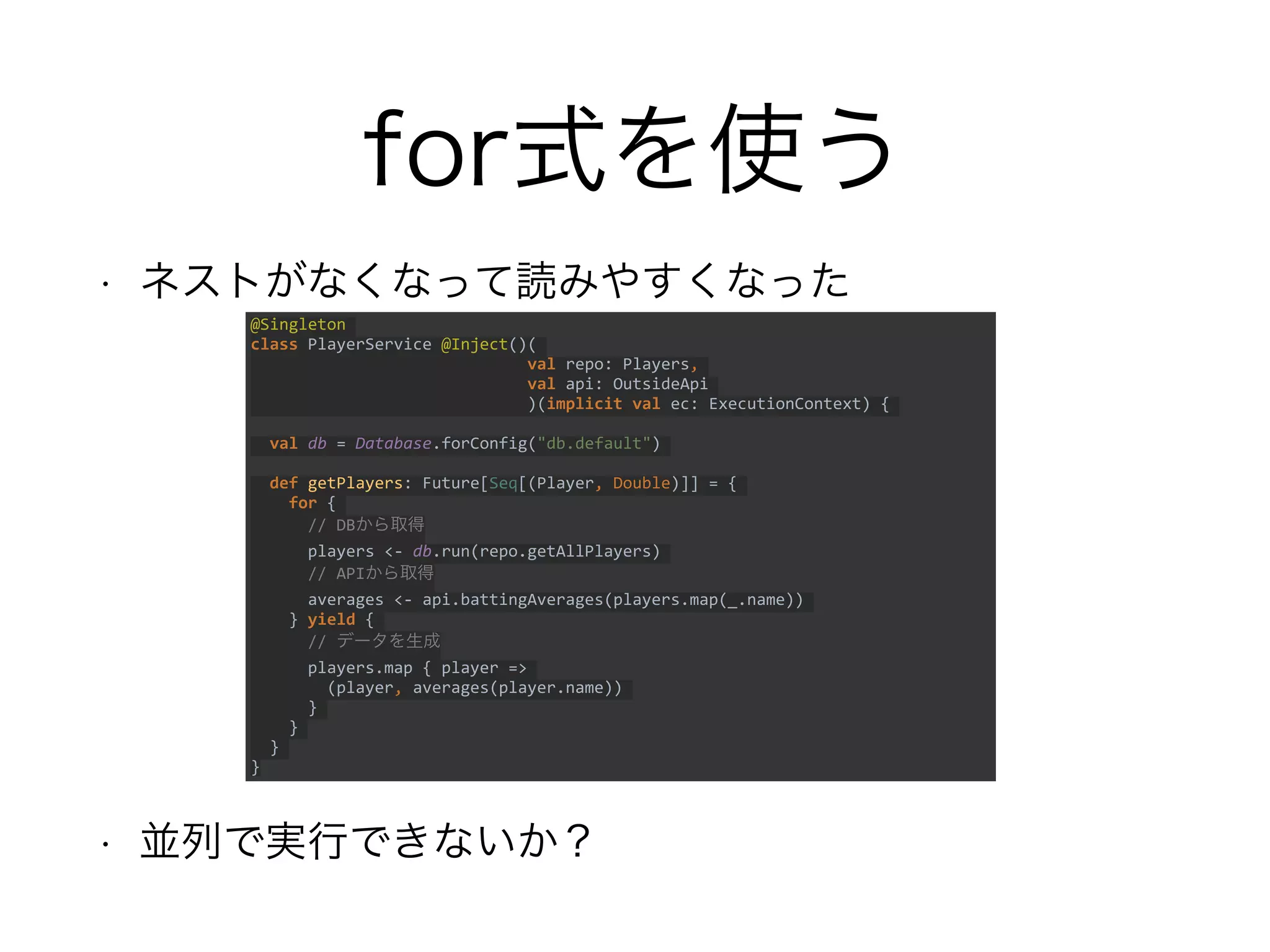 for式を使う
• ネストがなくなって読みやすくなった
• 並列で実行できないか？
@Singleton
class PlayerService @Inject()(
val repo: Players,
val api: OutsideApi
)(implicit val ec: ExecutionContext) {
val db = Database.forConfig("db.default")
def getPlayers: Future[Seq[(Player, Double)]] = {
for {
// DBから取得
players <- db.run(repo.getAllPlayers)
// APIから取得
averages <- api.battingAverages(players.map(_.name))
} yield {
// データを生成
players.map { player =>
(player, averages(player.name))
}
}
}
}
 