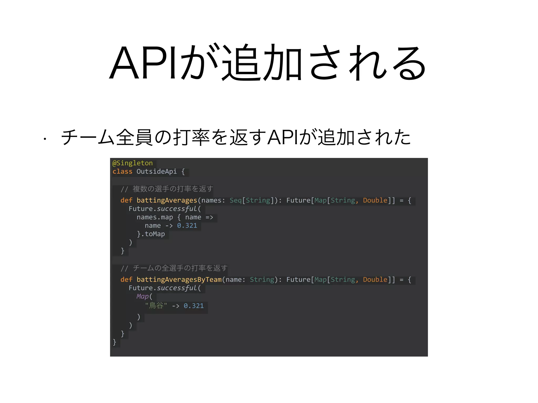 APIが追加される
• チーム全員の打率を返すAPIが追加された
@Singleton
class OutsideApi {
// 複数の選手の打率を返す
def battingAverages(names: Seq[String]): Future[Map[String, Double]] = {
Future.successful(
names.map { name =>
name -> 0.321
}.toMap
)
}
// チームの全選手の打率を返す
def battingAveragesByTeam(name: String): Future[Map[String, Double]] = {
Future.successful(
Map(
"鳥谷" -> 0.321
)
)
}
}
 