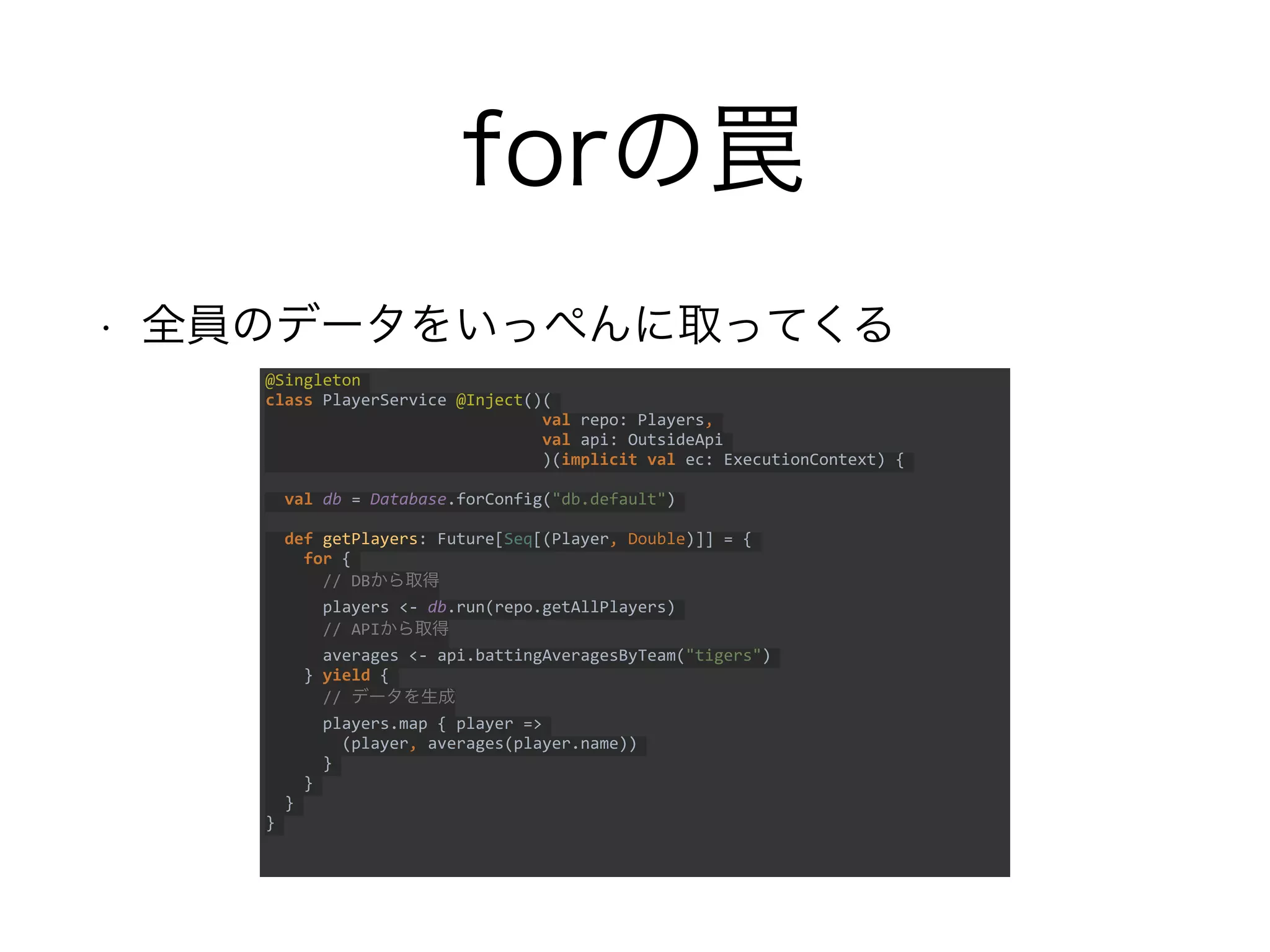 forの罠
• 全員のデータをいっぺんに取ってくる
@Singleton
class PlayerService @Inject()(
val repo: Players,
val api: OutsideApi
)(implicit val ec: ExecutionContext) {
val db = Database.forConfig("db.default")
def getPlayers: Future[Seq[(Player, Double)]] = {
for {
// DBから取得
players <- db.run(repo.getAllPlayers)
// APIから取得
averages <- api.battingAveragesByTeam("tigers")
} yield {
// データを生成
players.map { player =>
(player, averages(player.name))
}
}
}
}
 