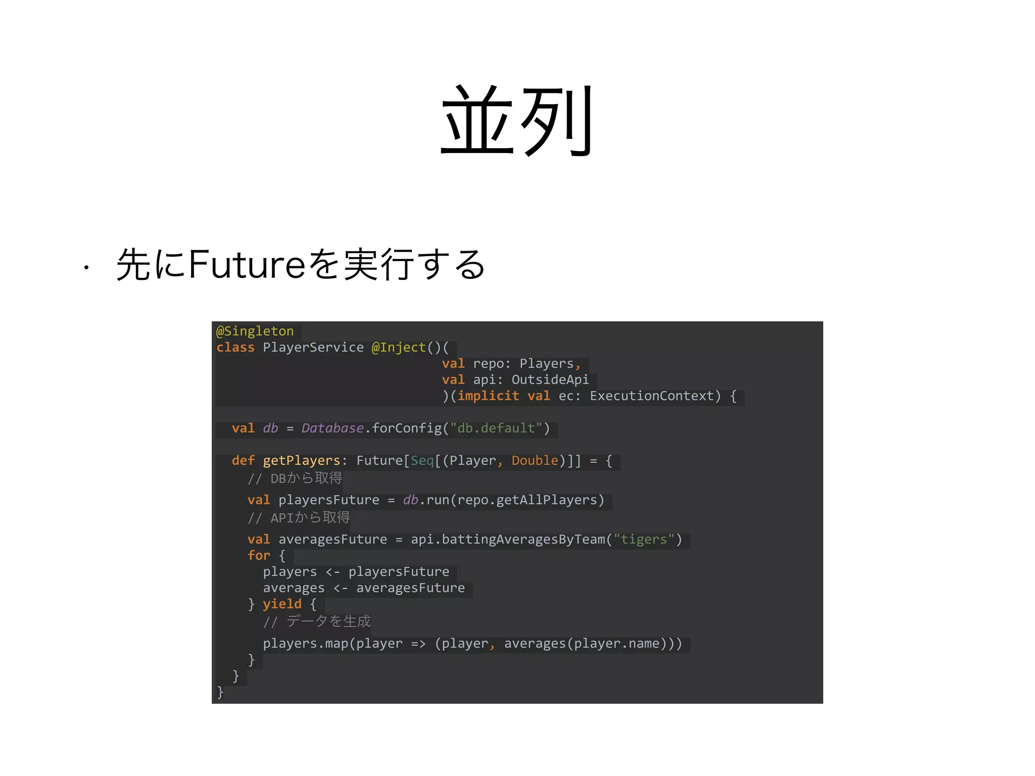 並列
• 先にFutureを実行する
@Singleton
class PlayerService @Inject()(
val repo: Players,
val api: OutsideApi
)(implicit val ec: ExecutionContext) {
val db = Database.forConfig("db.default")
def getPlayers: Future[Seq[(Player, Double)]] = {
// DBから取得
val playersFuture = db.run(repo.getAllPlayers)
// APIから取得
val averagesFuture = api.battingAveragesByTeam("tigers")
for {
players <- playersFuture
averages <- averagesFuture
} yield {
// データを生成
players.map(player => (player, averages(player.name)))
}
}
}
 